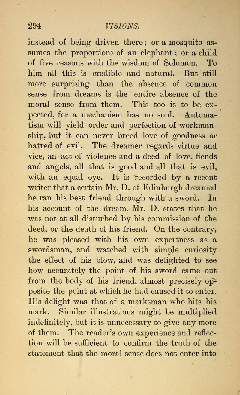 instead of being driven there; or a mosquito as- sumes the proportions of an elephant; or a child of five reasons with the wisdom of Solomon. To him all this is credible and natural. But still more surprising than the absence of common sense from dreams is the entire absence of the moral sense from them. This too is to be ex- pected, for a mechanism has no soul. Automa- tism will yield order and perfection of workman- ship, but it can never breed love of goodness or hatred of evil. The dreamer regards virtue and vice, an act of violence and a deed of love, fiends and angels, all that is good and all that is evil, with an equal eye. It is recorded by a recent writer that a certain Mr. D. of Edinburgh dreamed he ran his best friend through with a sword. In his account of the dream, Mr. D. states that he was not at all disturbed by his commission of the deed, or the death of his friend. On the contrary, he was pleased with his own expertness as a swordsman, and watched with simple curiosity the effect of his blow, and was delighted to see how accurately the point of his sword came out from the body of his friend, almost precisely op*- posite the point at which he had caused it to enter. His delight was that of a marksman who hits his mark. Similar illustrations might be multiplied indefinitely, but it is unnecessary to give any more of them. The reader's own experience and reflec- tion will be sufficient to confirm the truth of the statement that the moral sense does not enter into