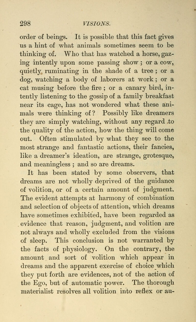 order of beings. It is possible that this fact gives us a hint of what animals sometimes seem to be thinking of. Who that has watched a horse, gaz- ing intently upon some passing show ; or a cow, quietly ruminating in the shade of a tree ; or a dog, watching a body of laborers at work; or a cat musing before the fire ; or a canary bird, in- tently listening to the gossip of a family breakfast near its cage, has not wondered what these ani- mals were thinking of? Possibly like dreamers they are simply watching, without any regard ,to the quality of the action, how the thing will come out. Often stimulated by what they see to the most strange and fantastic actions, their fancies, like a dreamer's ideation, are strange, grotesque, and meaningless ; and so are dreams. It has been stated by some observers, that dreams are not wholly deprived of the guidance of volition, or of a certain amount of judgment. The evident attempts at harmony of combination and selection of objects of attention, which dreams have sometimes exhibited, have been regarded as evidence that reason, judgment, and volition are not always and wholly excluded from the visions of sleep. This conclusion is not warranted by the facts of physiology. On the contrary, the amount and sort of volition which appear in dreams and the apparent exercise of choice which they put forth are evidences, not of the action of the Ego, but of automatic power. The thorough materialist resolves all volition into reflex or au-