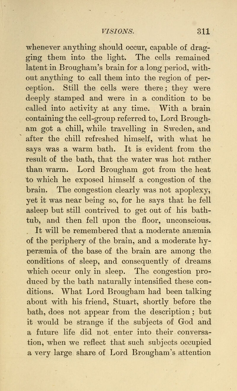 whenever anything should occur, capable of drag- ging them into the light. The cells remained latent in Brougham's brain for a long period, with- out anything to call them into the region of per- ception. Still the cells were there; they were deeply stamped and were in a condition to be called into activity at any time. With a brain containing the cell-group referred to. Lord Brough- am got a chill, while travelling in Sweden, and after the chill refreshed himself, with what he says was a warm bath. It is evident from the result of the bath, that the water was hot rather than warm. Lord Brougham got from the heat to which he exposed himself a congestion of the brain. The congestion clearly was not apoplexy, yet it was near being so, for he says that he fell asleep but still contrived to get out of his bath- tub, and then fell upon the floor, unconscious. . It will be remembered that a moderate ansemia of the periphery of the brain, and a moderate hy- persemia of the base of the brain are among the conditions of sleep, and consequently of dreams which occur only in sleep. The congestion pro- duced by the bath naturally intensified these con- ditions. What Lord Brougham had been talking about with his friend, Stuart, shortly before the bath, does not appear from the description; but it would be strange if the subjects of God and a future life did not enter into their conversa- tion, when we reflect that such subjects occupied a very large share of Lord Brougham's attention