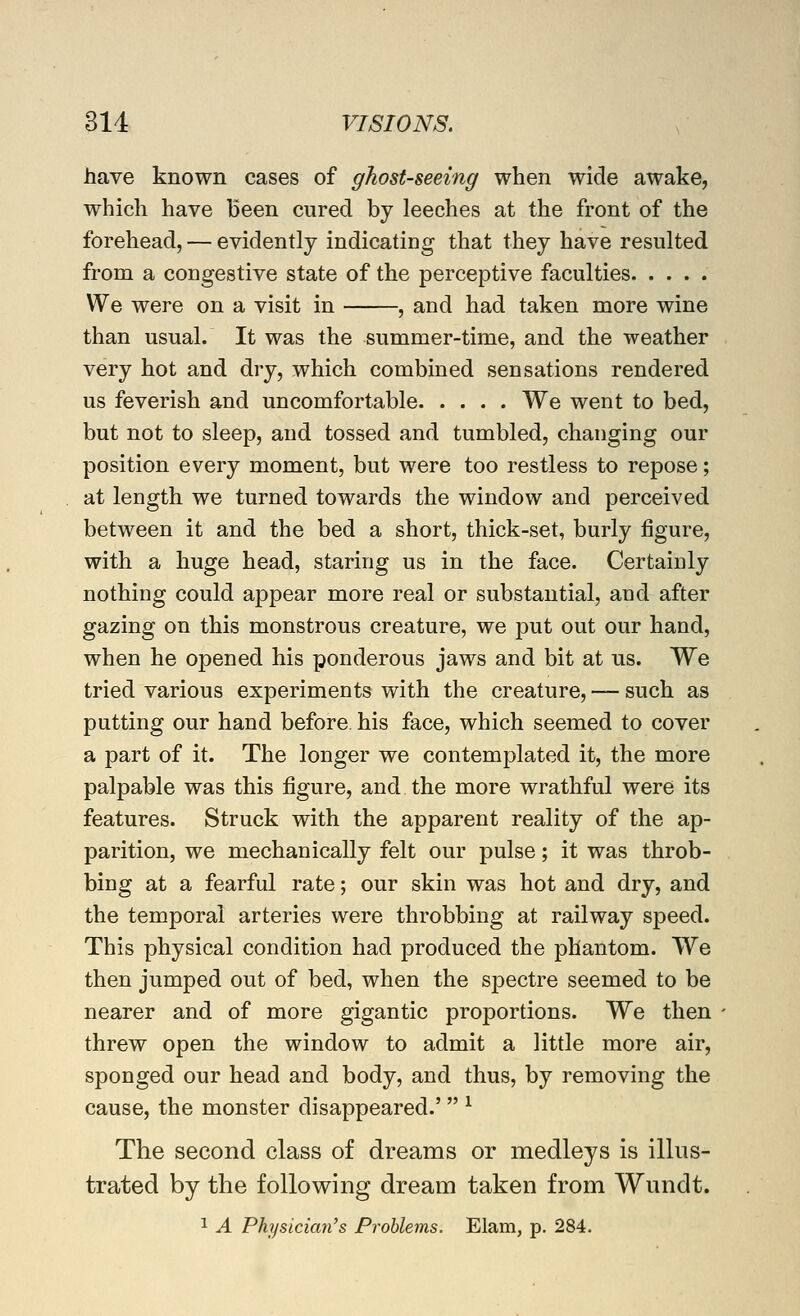 have known cases of ghost-seeing when wide awake, which have Been cured by leeches at the front of the forehead, — evidently indicating that they have resulted from a congestive state of the perceptive faculties We were on a visit in , and had taken more wine than usual. It was the summer-time, and the weather very hot and dry, which combined sensations rendered us feverish and uncomfortable We went to bed, but not to sleep, and tossed and tumbled, changing our position every moment, but were too restless to repose; at length we turned towards the window and perceived between it and the bed a short, thick-set, burly figure, with a huge head, staring us in the face. Certainly nothing could appear more real or substantial, and after gazing on this monstrous creature, we put out our hand, when he opened his ponderous jaws and bit at us. We tried various experiments with the creature, — such as putting our hand before his face, which seemed to cover a part of it. The longer we contemplated it, the more palpable was this figure, and the more wrathful were its features. Struck with the apparent reality of the ap- parition, we mechanically felt our pulse; it was throb- bing at a fearful rate; our skin was hot and dry, and the temporal arteries were throbbing at railway speed. This physical condition had produced the phantom. We then jumped out of bed, when the spectre seemed to be nearer and of more gigantic proportions. We then threw open the window to admit a little more air, sponged our head and body, and thus, by removing the cause, the monster disappeared.'  ^ The second class of dreams or medleys is illus- trated by the following dream taken from Wundt. 1 A Physician's Problems. Elam, p. 284.