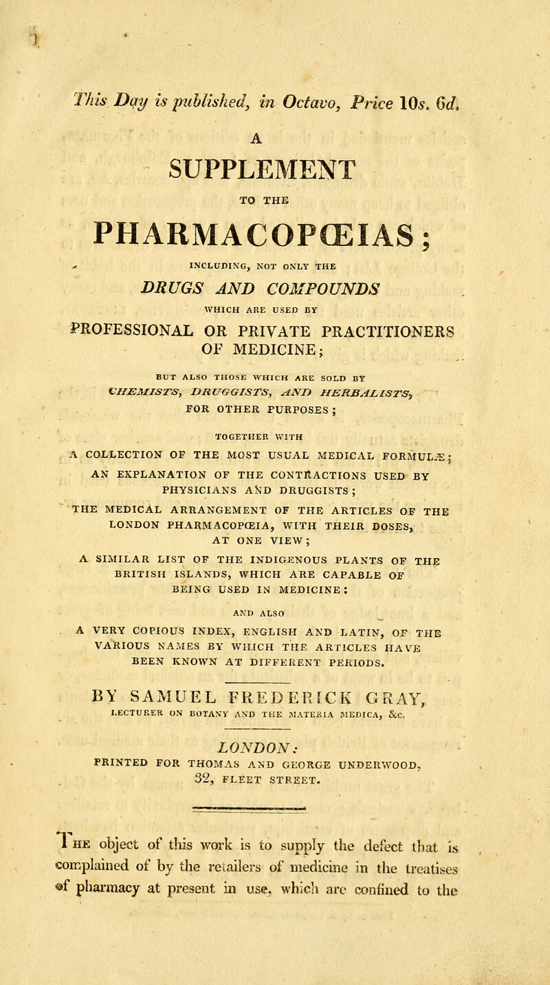 This Day is puUished, in Octavo, Price \Qs. 6d, A SUPPLEMENT TO THE PHARMACOPCEIAS; , INCLUDING, NOT ONLY THE DRUGS AND COMPOUNDS WHICH AUE USED BY PROFESSIONAL OR PRIVATE PRACTITIONERS OF MEDICINE; BUT ALSO THOSE WHICH ARE SOLD BY CHEMISTS, DRUGGISTS, ANn HERBALISTS^ FOR OTHER PURPOSES ; TOGETHER WITH A COLLECTION OF THE MOST USUAL MEDICAL FORMULiE; AN EXPLANATION OF THE CONTRACTIONS USED BY PHYSICIANS AiJD DRUGGISTS ; THE MEDICAL ARRANGEMENT OF THE ARTICLES OF THE LONDON PHARMACOPEIA, WITH THEIR DOSES, AT ONE VIEW; A SIMILAR LIST OF THE INDIGENOUS PLANTS OF THE BRITISH ISLANDS, WHICH ARE CAPABLE OF BEING USED IN MEDICINE: AND ALSO A VERY COPIOUS INDEX, ENGLISH AND LATIN, OF THE VARIOUS NAMES BY WHICH THE ARTICLES HAVE BEEN KNOWN AT DIFFEKENT PERIODS. BY SAMUEL FREDERfCK GRAY, LECTURER ON BOTANY AND THE MATERIA MEDICA, &C. LOl^BON: PRINTED FOR THOMAS AND GEORGE UNDERWOOD. 32, FLEET STREET. 1 HE object of this work is to supply the defect that is complained of by the retailers of medicine in the treatises ■af pharmacy at present in use^ whicli arc confined to the