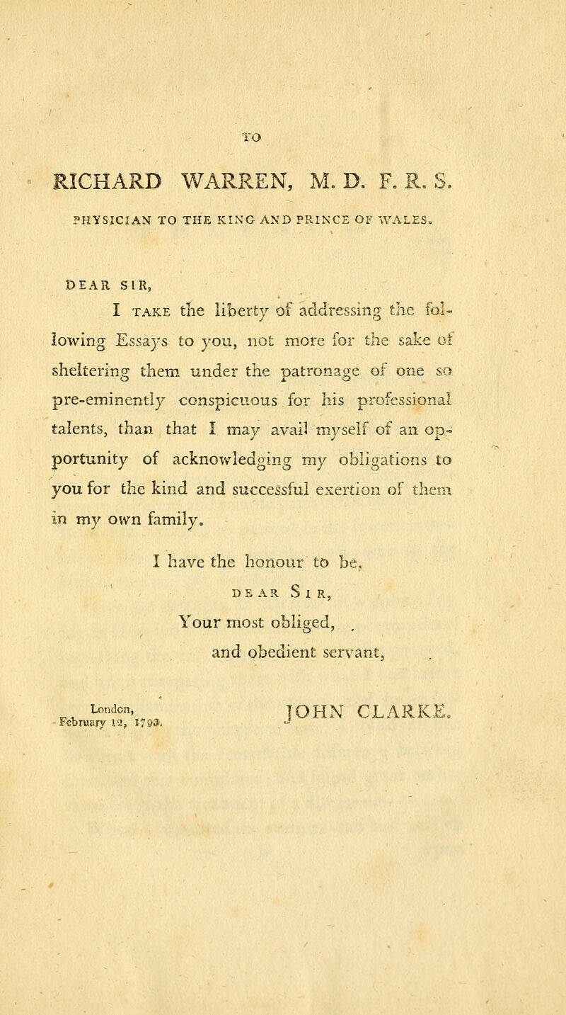 TO RICHARD WARREN, M. D. R R, S. PHYSICIAN TO THE KING AND PRINCE OF WALES. DEAR SIR, I TAKE the liberty of addressing the foU lowing Essays to you, not more for the sake oi sheltering them under the patronage of one so pre-eminently conspicuous for his professional talents, than that I may avail myself of an oa- portunity of acknowledging my obligations to you for the kind and successful exertion of them in my own family, I have the honour to be. DE AR S I R, Your most obliged, and obedient servant, ^^ London, JOHN CLARKE. February 12, 1793'. -