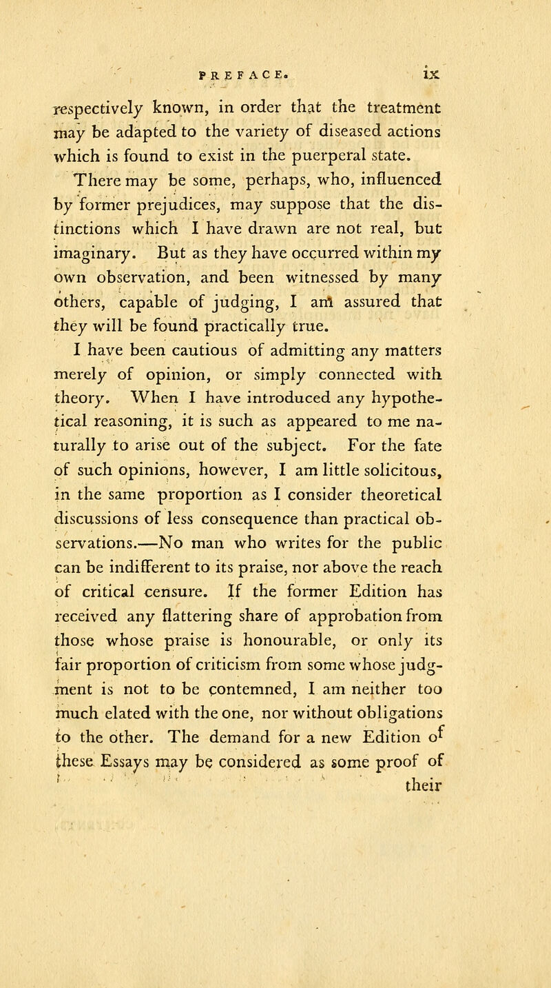 respectively known, in order that the treatment may be adapted to the variety of diseased actions which is found to exist in the puerperal state. There may be some, perhaps, who, influenced by former prejudices, may suppose that the dis- tinctions which I have drawn are not real, but imaginary. But as they have occurred within my own observation, and been witnessed by many others, capable of judging, I artl assured that they will be found practically true. I have been cautious of admitting any matters merely of opinion, or simply connected with theory. When I have introduced any hypothe- tical reasoning, it is such as appeared to me na- turally to arise out of the subject. For the fate of such opinions, however, I am little solicitous, in the same proportion as I consider theoretical discussions of less consequence than practical ob- servations.—No man who writes for the public can be indifferent to its praise, nor above the reach of critical censure. If the former Edition has received any flattering share of approbation from those whose praise is honourable, or only its fair proportion of criticism from some whose judg- ment is not to be contemned, I am neither too much elated with the one, nor without obligations to the other. The demand for a new Edition o*^ these Essays may be considered as some proof of their