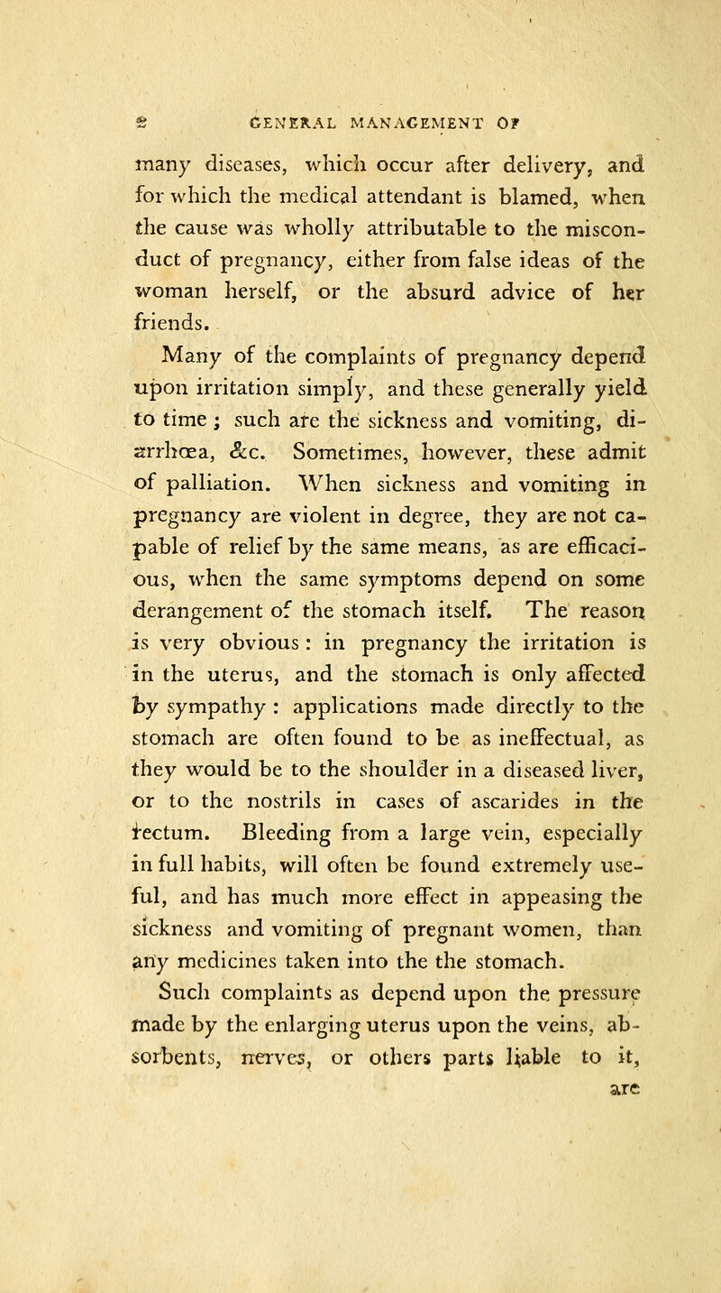 many diseases, which occur after delivery, and for which the medical attendant is blamed, when the cause was wholly attributable to the miscon- duct of pregnancy, either from false ideas of the woman herself, or the absurd advice of h«r friends. Many of the complaints of pregnancy depend upon irritation simply, and these generally yield to time ; such are the sickness and vomiting, di- arrhoea, &c. Sometimes, however, these admit of palliation. When sickness and vomiting in pregnancy are violent in degree, they are not ca- pable of relief by the same means, as are efficaci- ous, when the same symptoms depend on some derangement of the stomach itself. The reason is very obvious : in pregnancy the irritation is in the uterus, and the stomach is only affected by sympathy : applications made directly to the stomach are often found to be as ineffectual, as they would be to the shoulder in a diseased liver, or to the nostrils in cases of ascarides in the factum. Bleeding from a large vein, especially in full habits, will often be found extremely use- ful, and has much more effect in appeasing the sickness and vomiting of pregnant women, than any medicines taken into the the stomach. Such complaints as depend upon the pressure made by the enlarging uterus upon the veins, ab- sorbents, nerves, or others parts Uable to it, are