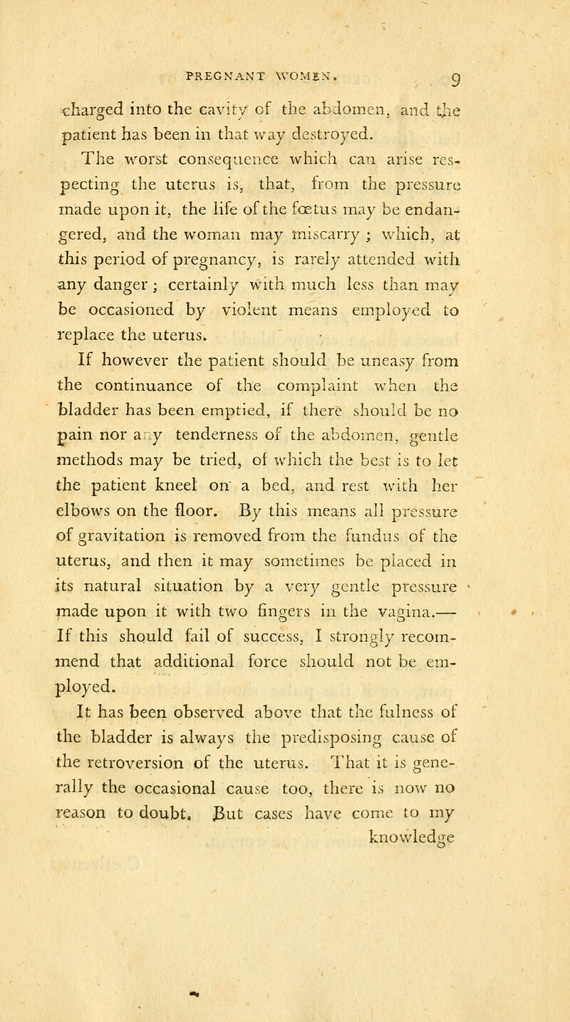 charged into the cavity of the abdomen, and tjie patient has been in that way destroyed. The worst consequence which can arise res- pecting the uterus is, that, from the pressure made upon it, the life of the foetus may be endan- gered, and the woman may miscarry ; which, at this period of pregnancy, is rarely attended with any danger; certainly with much less than may be occasioned by violent means employed to replace the uterus. If however the patient should be uneasy from the continuance of the complaint when the bladder has been emptied, if there should be no pain nor any tenderness of the abdomen, gentle methods may be tried, of wdiich the best is to let the patient kneel on' a bed, and rest with her elbows on the floor. By this means all pressure of gravitation is removed from the fundus of the uterus, and then it may sometimes be placed in its natural situation by a very gentle pressure made upon it with two fingers in the vagina.— If this should fail of success, I strongly recom- mend that additional force should not be em- ployed. It has been, observed above that the fulness of the bladder is always the predisposing cause of the retroversion of the uterus. That it is gene- rally the occasional cause too, there is now no reason to doubt, 3ut cases have come to my knowledge