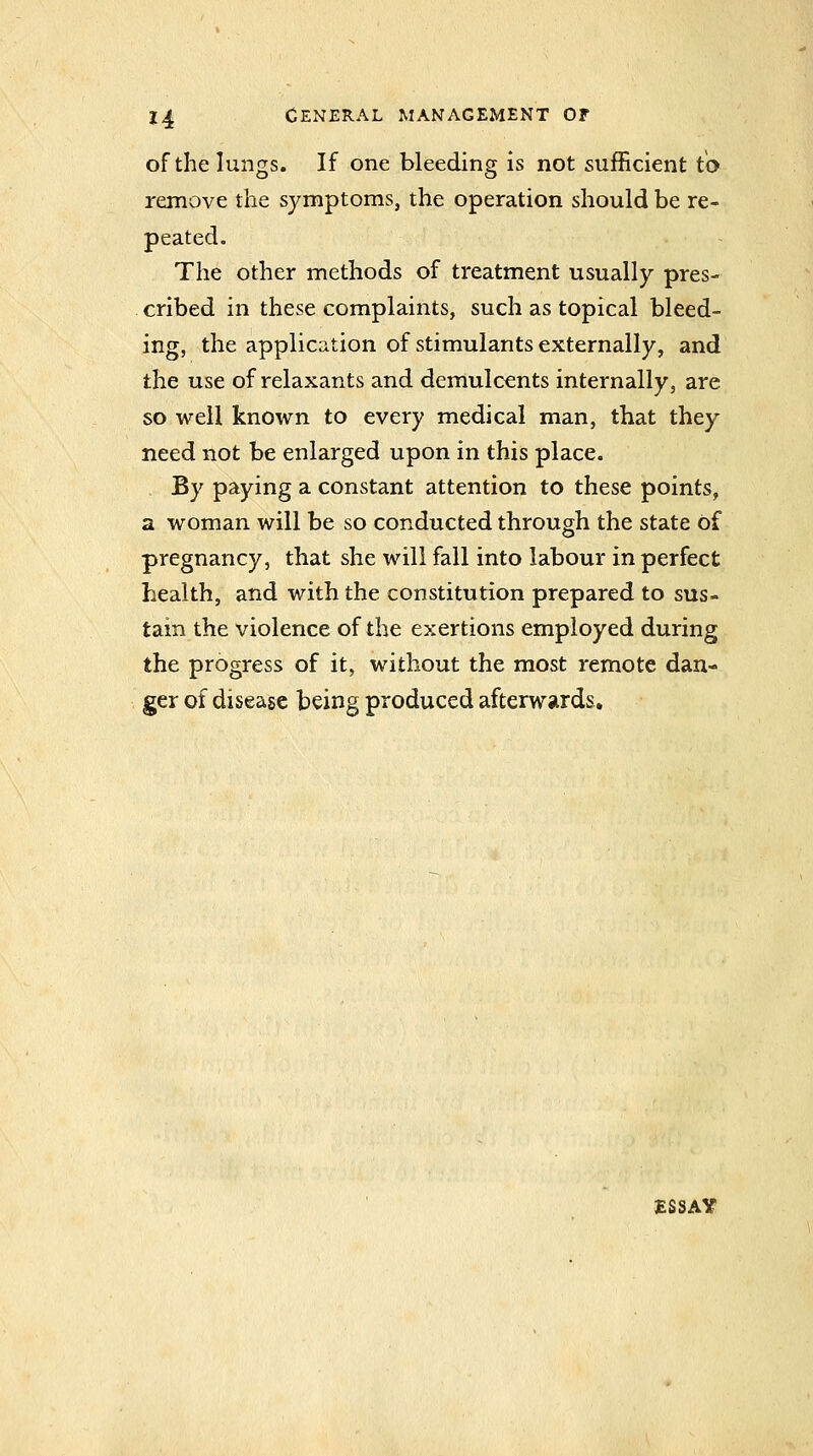 of the lungs. If one bleeding is not sufficient to remove the symptoms, the operation should be re- peated. The other methods of treatment usually pres- cribed in these complaints, such as topical bleed- ing, the application of stimulants externally, and the use of relaxants and demulcents internally, are so well known to every medical man, that they need not be enlarged upon in this place. By paying a constant attention to these points, a woman will be so conducted through the state of pregnancy, that she will fall into labour in perfect health, and with the constitution prepared to sus- tain the violence of the exertions employed during the progress of it, without the most remote dan- ger of disease being produced afterwards. ESSAY