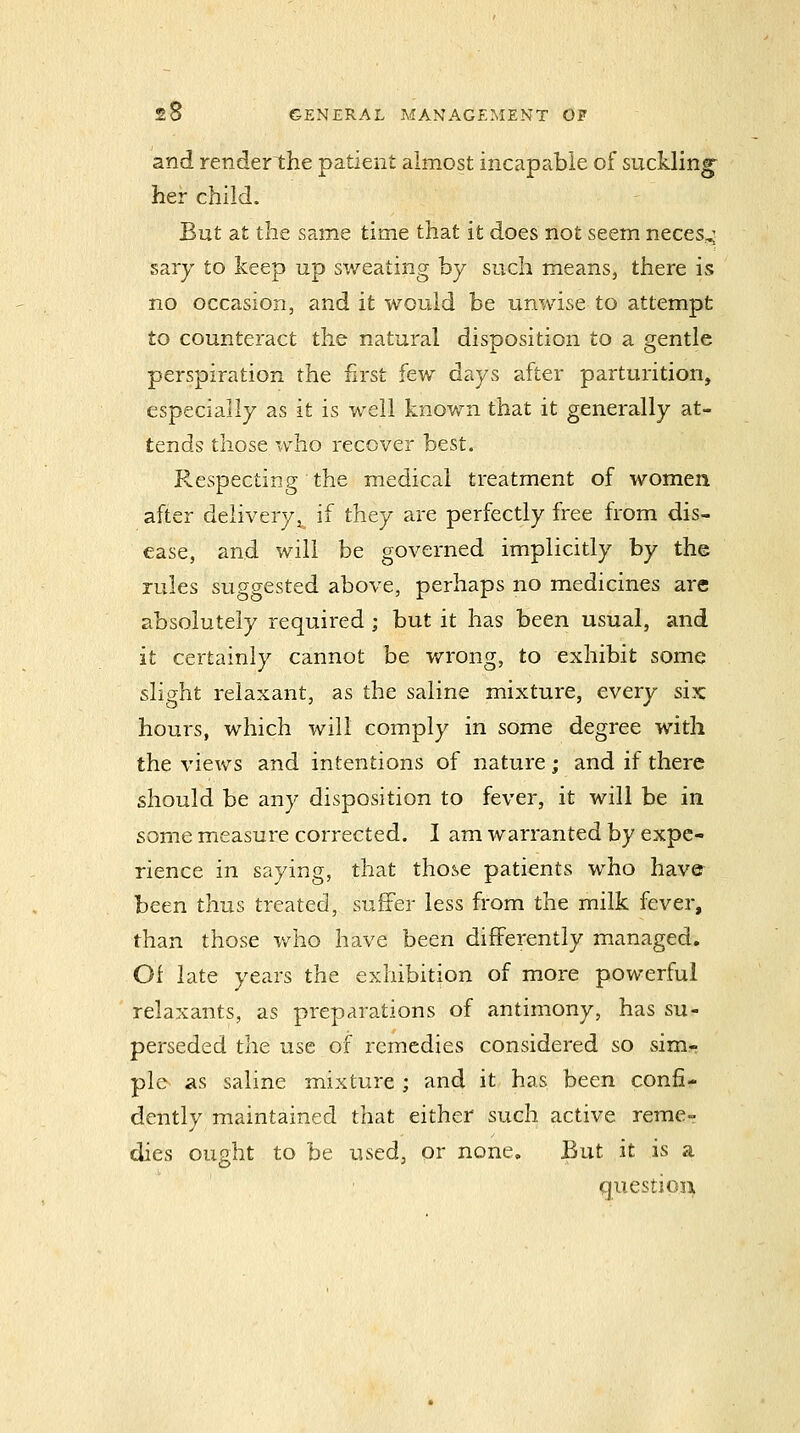 and render the patient almost incapable of suckling^ her child. But at the same time that it does not seem neces,^ sary to keep up sweating by such means, there is no occasion, and it would be unwise to attempt to counteract the natural disposition to a gentle perspiration the first few days after parturition, especially as it is well known that it generally at- tends those who recover best. Respectinp- the medical treatment of women after deliveryj^ if they are perfectly free from dis- ease, and will be governed implicitly by the rules suggested above, perhaps no medicines are absolutely required ; but it has been usual, and it certainly cannot be v/rong, to exhibit some slight relaxant, as the saline mixture, every six hours, which will comply in some degree with the views and intentions of nature; and if there should be any disposition to fever, it will be in some measure corrected. I am warranted by expe- rience in saying, that those patients who have been thus treated, suffer less from the milk fever, than those v/ho have been differently managed. Of late years the exhibition of more powerful relaxants, as preparations of antimony, has su- perseded the use of remedies considered so sim- ple as saline mixture ; and it has been confi- dently maintained that either such active reme- dies ought to be used, or none. But it is a questio3i