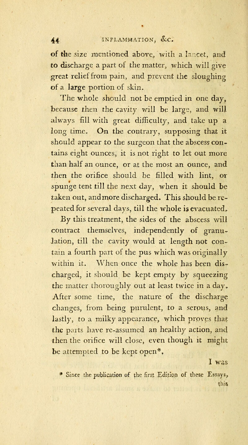 of the size mentioned above., with a lancet, and to discharge a part of the matter, which will give great relief from pain, and prevent the sloughing of a large portion of skin. The whole should not be emptied in one day, because then the cavity will be large, and will alv/ays fill with great difficulty, and take up a long time. On th-e contrary, supposing that it should appear to the surgeon that the abscess con- tains eight ounces, it is not right to let out more than half an ounce, or at the most an ounce, and then the orifice should be filled with lint, or spunge tent till the ne:s:t day, when it should be taken out, and more discharged. This should be re- peated for several days, till the whole isevacuated^ By this treatment, the sides of the abscess will contract themselves, independently of granu- lation, till the cavity would at length not con- tain a fourth part of the pus which was originally within it. When once the whole has been dis- charged, it should be kept empty by squeezing the matter thoroughly out at least twice in a day» After some time, the nature of the discharge changes, from being purulent, to a serpus, and lastly, to a milky appearance, which proves that the parts have re-assumed an healthy action, and then the orifice will close, even though it might be attempted to be kept open*. I was * Since the publication of ^he first Edition of these Essays, this