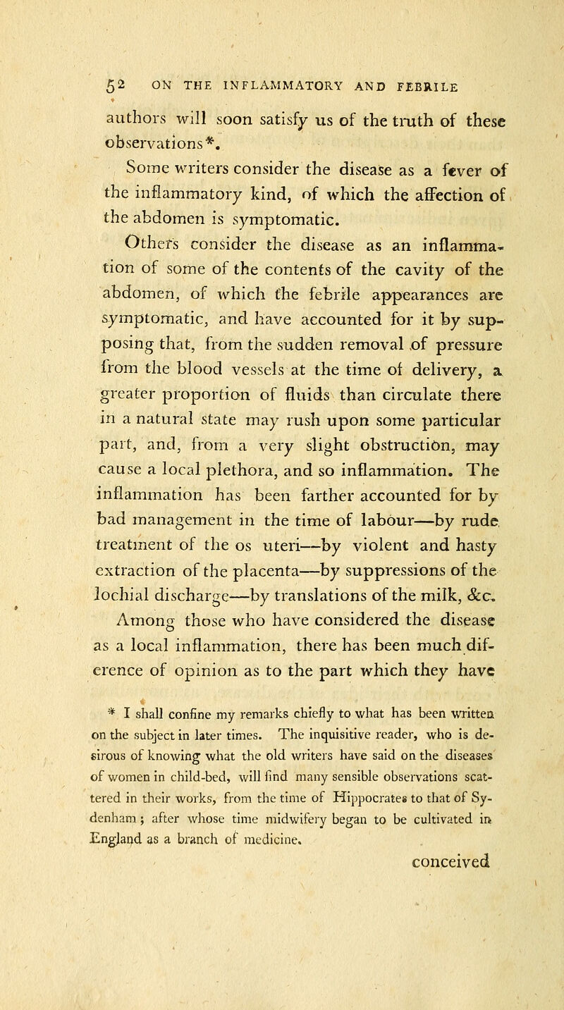 authors will soon satisfy us of the tmth of these observations*. Some writers consider the disease as a fever of the inflammatory kind, of which the affection of the abdomen is symptomatic. Others consider the disease as an inflamma' tion of some of the contents of the cavity of the abdomen, of which the febrile appearances arc symptomatic, and have accounted for it by sup- posing that, from the sudden removal ,of pressure from the blood vessels at the time of delivery, a. greater proportion of fliiids than circulate there in a natural state may rush upon some particular part, and, from a very slight obstruction, may cause a local plethora, and so inflammation. The inflammation has been farther accounted for by bad management in the time of labour—by rude, treatment of the os uteri—hy violent and hasty extraction of the placenta—by suppressions of the lochial discharge—by translations of the milk, &c. Among those who have considered the disease as a local inflammation, there has been much dif- erence of opinion as to the part which they have * I shall confine my remarks chiefly to what has been written on the subject in later times. The inquisitive reader, who is de- sirous of knowing what the old writers have said on the diseases of women in child-bed, will find many sensible observations scat- tered in their works, from the time of Hippocrates to that of Sy- denham ; after whose time midwifery began to be cultivated ii> England as a branch of medicine. conceived