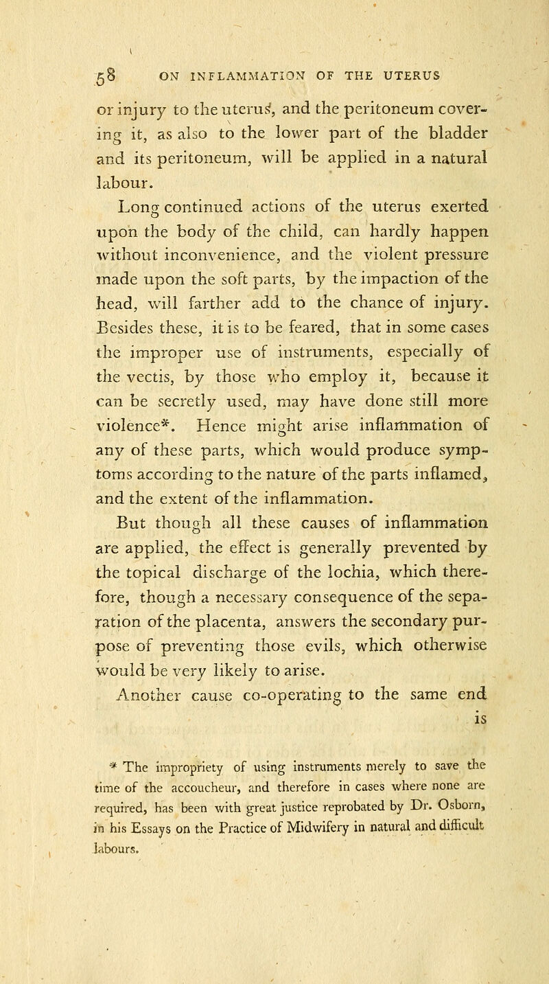 or injury to the uteru.^, and the peritoneum cover- ing it, as also to the lower part of the bladder and its peritoneum, will be applied in a natural labour. Loner continued actions of the uterus exerted upon the body of the child, can hardly happen without inconvenience, and the violent pressure made upon the soft parts, by the impaction of the head, will farther add to the chance of injury. Besides these, it is to be feared, that in some cases the improper use of instruments, especially of the vectis, by those who employ it, because it can be secretly used, may have done still more violence*. Hence micrht arise inflammation of o any of these parts, which would produce symp- toms according to the nature of the parts inflamed^ and the extent of the inflammation. But though all these causes of inflammation are applied, the effect is generally prevented by the topical discharge of the lochia, which there- fore, though a necessary consequence of the sepa- ration of the placenta, answers the secondary pur- pose of preventing those evils, which otherwise would be very likely to arise. Another cause co-operating to the same end is * The impropriety of using instmments merely to save the time of the accoucheur, and therefore in cases where none are required, has been with great justice reprobated by Dr. Osborn, in his Essays on the Practice of Midwifery in natural and difficult labours.