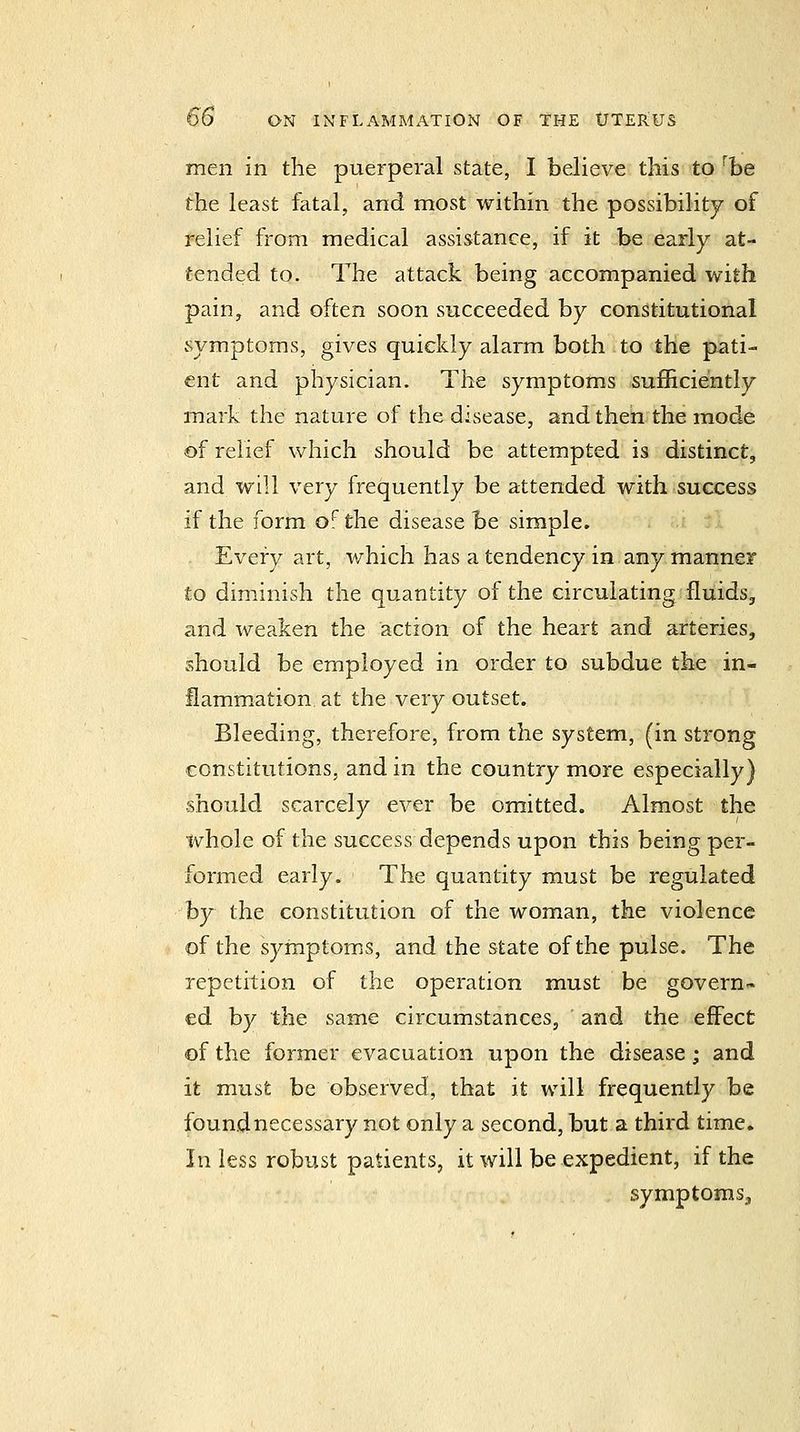 men in the puerperal state, I believe this to '^be the least fatal, and most within the possibility of relief from medical assistance, if it be early at- tended to. The attack being accompanied with pain J and often soon succeeded by constitutional symptoms, gives quickly alarm both to the pati- ent and physician. The symptoms suflficiently mark the nature of the disease, and then the mode of relief which should be attempted is distinct, and will very frequently be attended with success if the form o^ the disease be simple. Every art, which has a tendency in any manner to diminish the quantity of the circulating fluids, and weaken the action of the heart and arteries, should be employed in order to subdue the in- flammation at the very outset. Bleeding, therefore, from the system, (in strong constitutions, and in the country more especially) should scarcely ever be omitted. Almost the whole of the success depends upon this being per- formed early. The quantity must be regulated hy the constitution of the woman, the violence of the symptoms, and the state of the pulse. The repetition of the operation must be govern- ed by the same circumstances, and the effect of the former evacuation upon the disease; and it must be observed, that it will frequently be found necessary not only a second, but a third time. In less robust patients, it will be expedient, if the symptoms.
