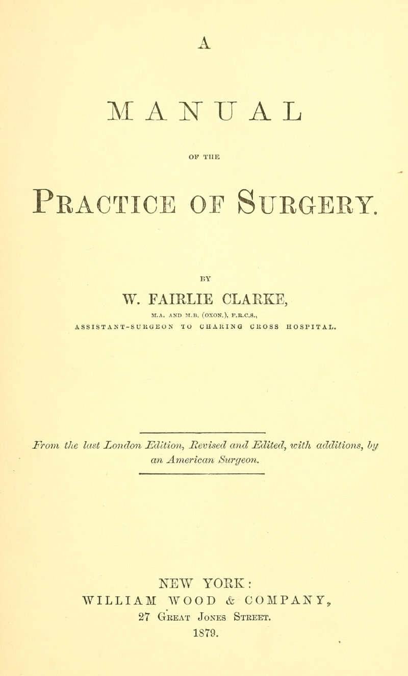 A M A N U A L Practice of Surgery. BY W. FAIRLIE CLARKE, M.A. AND JI.B. (OXON.), F.R.C.3., ASSISTANT-SUKGEON TO QUAKING CliOSS HOSPITAL. From the last London Edition^ Revised and Edited, with additions, hy: an American Surgeon. NEW YORK: WILLIAM WOOD & COMPANY, 27 Gbeat Jones Steeet. 1879.