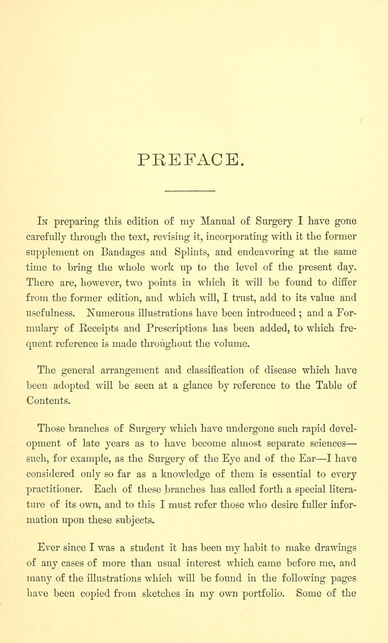 PREFACE. In preparing this edition of my Manual of Surgery I have gone carefully through the text, revising it, incorporating with it the former supplement on Bandages and Splints, and endeavoring at the same time to bring the whole work up to the level of the present day. There are, however, two points in which it will be found to differ from the former edition, and which will, I trust, add to its value and usefulness. Numerous illustrations have been introduced ; and a For- mulary of Receipts and Prescriptions has been added, to which fre- quent reference is made throughout the volume. The general arrangement and classification of disease which have been adopted will be seen at a glance by reference to the Table of Contents. Those branches of Surgery which have undergone such rapid devel- opment of late years as to have become almost separate sciences— such, for example, as the Surgery of the Eye and of the Ear—I have considered only so far as a knowledge of them is essential to every practitioner. Each of these branches has called forth a special litera- ture of its own, and to this I must refer those who desu'e fuller infor- mation upon these subjects. Ever since I was a student it has been my habit to make drawings of any cases of more than usual interest which came before me, and many of the illustrations which will be found in the following pages have been copied fi-om sketches in my own portfolio. Some of the