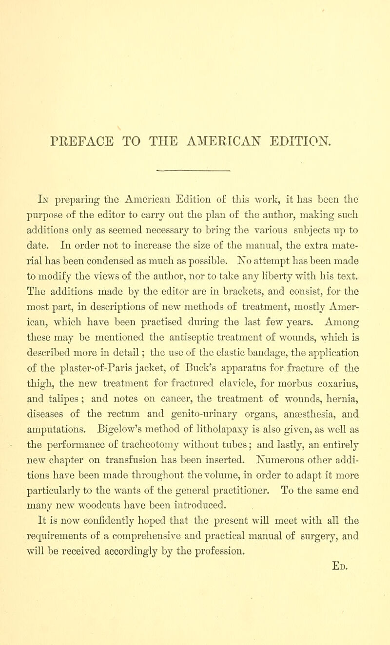 PEEFACE TO THE AMERICAN EDITION. In preparing t'lie American Edition of this work, it has been the purpose of the editor to carry out the plan of the author, making such additions only as seemed necessary to bring the various subjects up to date. In order not to increase the size of the manual, the extra mate- rial has been condensed as much as possible, ^o attempt has been made to modify the views of the author, nor to take any liberty with his text. The additions made by the editor are in brackets, and consist, for the most part, in descriptions of new methods of treatment, mostly Amer- ican, which have been practised during the last few years. Among these may be mentioned the antiseptic treatment of wounds, which is described more in detail; the use of the elastic bandage, the application of the plaster-of-Paris jacket, of Buck's apparatus for fracture of the tliigh, the new treatment for fractured clavicle, for morbus coxarius, and talipes ; and notes on cancer, the treatment of wounds, hernia, diseases of the rectum and genito-urinary organs, anaesthesia, and amputations. Bigelow's method of litholapaxy is also given, as well as the performance of tracheotomy without tubes; and lastly, an entirely new chapter on transfusion has been inserted, l^umerous other addi- tions have been made throughout the volume, in order to adapt it more particularly to the wants of the general practitioner. To the same end many new woodcuts have been introduced. It is now confidently hoped that the present will meet with all the requirements of a comprehensive and practical manual of surgery, and will be received accordmgly by the profession. Ed.