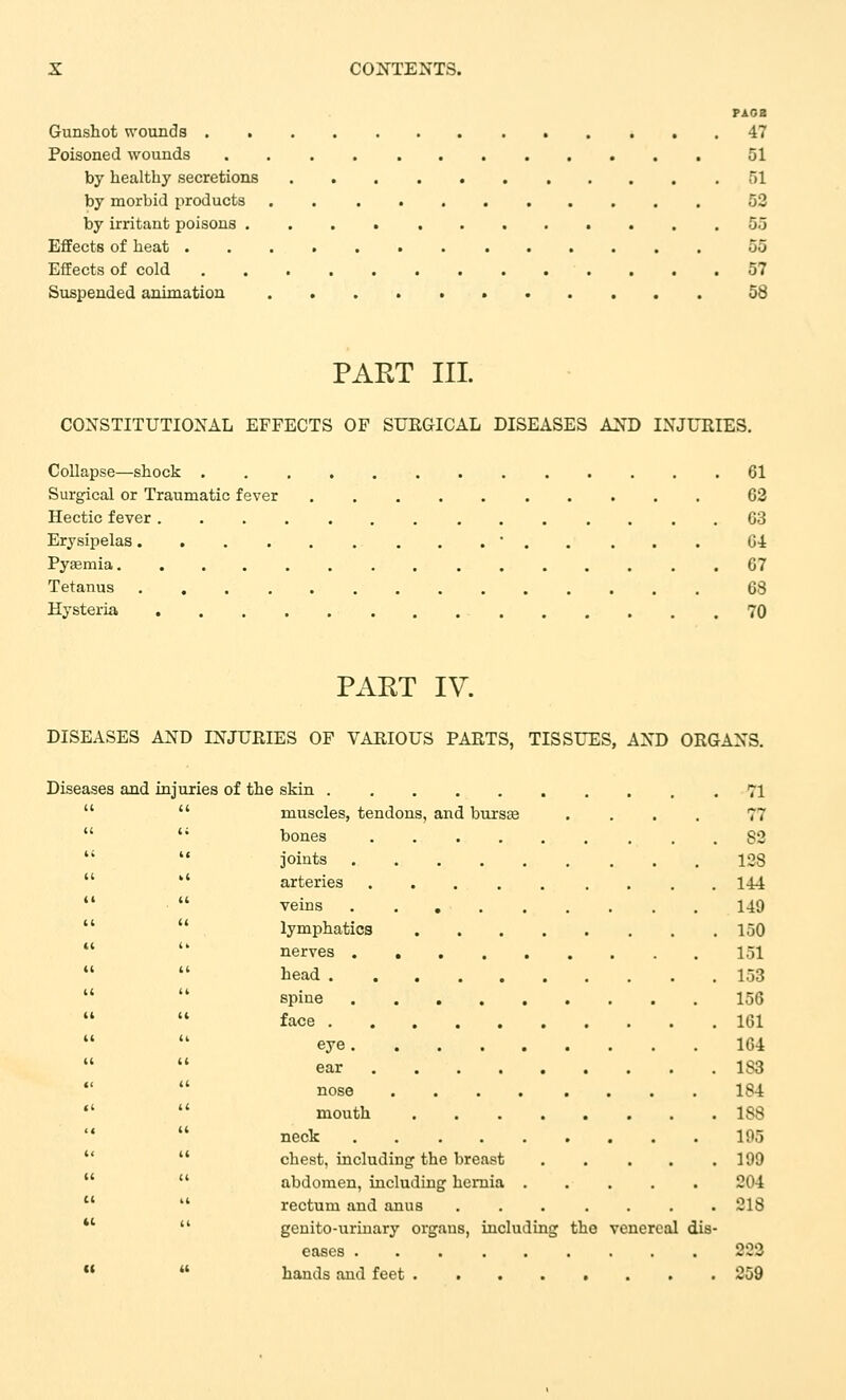 PAOB Gunshot wounds 47 Poisoned wounds 01 by healthy secretions 51 by morbid products . 52 by irritant poisons ............ 55 Effects of heat 55 Effects of cold 57 Suspended animation 58 PART III. CONSTITUTIONAL EFFECTS OF SUEGICAL DISEASES AND INJURIES. Collapse—shock . 61 Surgical or Traumatic fever 63 Hectic fever 63 Erysipelas • Gl Pyasmia . 67 Tetanus 68 Hysteria 70 PART IV. DISEASES AND INJURIES OF VARIOUS PARTS, TISSUES, AND ORGANS. Diseases and injuries of the skin 71   muscles, tendons, and bursas .... 77  '* bones 82   joints 128  '' arteries 144   veins 149   lymphatics 150  '* nerves 151   bead 153   spine 156 face 161 eye 164   ear 183  nose 184   mouth 188  neck 195   chest, including the breast 199   abdomen, including hernia 204   rectum and anus 218 *'  genito-uriuary orgaus, including the venereal dis- eases 222   hands and feet 259