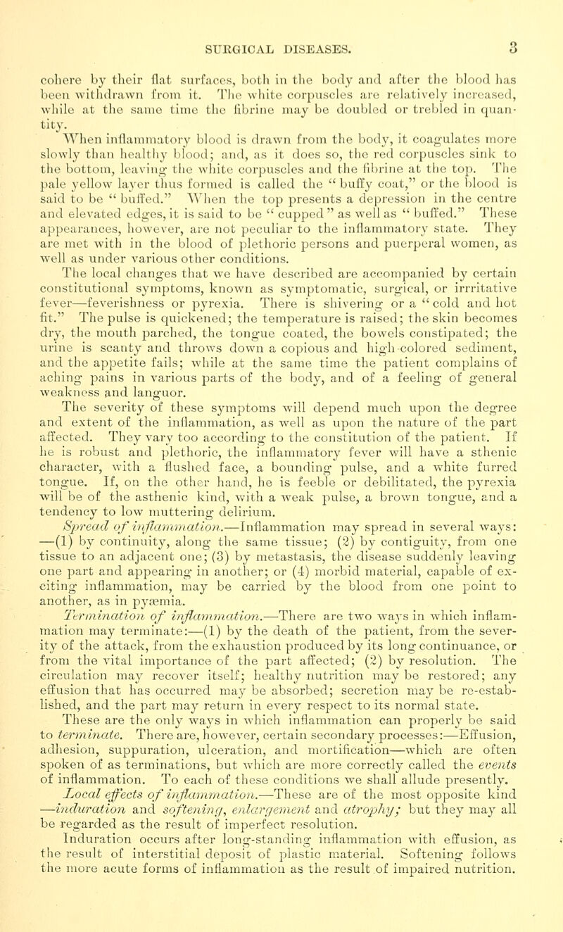 cohere by their flat surfaces, both in the body ami after tlie l)Ioo(l lias been withdrawn from it. The white corpuscles are relatively increased, while at the same time the librine may be doubled or trebled in quan- tity. When inflammatory blood is drawn from the body, it coagulates more slowly than healthy blood; and, as it does so, the red corpuscles sink to the bottom, leaving- tlie white corpuscles and the fibrine at the top. The pale yellow layer thus formed is called the  buffy coat, or the blood is said to be  buffed. Wiien the top presents a depression in the centre and elevated edges, it is said to be  cupped  as well as  buffed. These appearances, however, are not peculiar to the inflammatory state. They are met with in the blood of plethoric persons and jDuerperal women, as well as under various other conditions. The local changes that we have described are accompanied by certain constitutional symptoms, known as symptomatic, surgical, or irrritative fever—feverishness or pyrexia. There is shivering or a  cold and hot fit, The pulse is quickened; the temperature is raised; the skin becomes dry, the mouth parched, the tongue coated, the bowels coTistipated; the urine is scanty and throws down a copious and high-colored sediment, and the appetite fails; while at the same time the patient complains of aching pains in various parts of the body, and of a feeling of general weakness and languor. The severity of these symptoms will depend much upon the degree and extent of the inflammation, as well as upon the nature of the part affected. They vary too according to the constitution of the patient. If he is robust and plethoric, the inflammatory fever will have a sthenic character, with a flushed face, a bounding pulse, and a white furred tongue. If, on the other hand, he is feeble or debilitated, the pyrexia will be of the asthenic kind, with a weak pulse, a brown tongue, and a tendency to low muttering delirium. Spread of vnjlaramatlon..—Inflammation may spread in several ways: —(1) by continuity, along the same tissue; (2) by contiguity, from one tissue to an adjacent one; (3) by metastasis, the disease suddenly leaving one part and appearing in another; or (4) morbid material, capable of ex- citing inflammation, may be carried by the blood from one point to another, as in pytemia. Ttrniination of inflammation.—There are two ways in Avhich inflam- mation may terminate:—(1) by the death of the patient, from the sever- ity of the attack, from the exhaustion produced by its long continuance, or from the vital importance of the part affected; (2) by resolution. The circulation may recover itself; healthy nutrition may be restored; any effusion that has occurred may be absorbed; secretion may be re-estab- lished, and the part may return in every respect to its normal state. These are the only ways in which inflammation can properly be said to terminate. There are, however, certain secondary processes:—Effusion, adhesion, suppuration, ulceration, and mortification—which are often spoken of as terminations, but which are more correctly called the events of inflammation. To each of these conditions we shall allude presently. Local effects of inflanimation.—These are of the most opposite kind —induration and softening, enlargement and atrophy; but they may all be regarded as the result of imperfect resolution. Induration occurs after long-standing inflammation with effusion, as the result of interstitial deposit of plastic material. Softening follows the more acute forms of inflammation as the result of impaired nutrition.