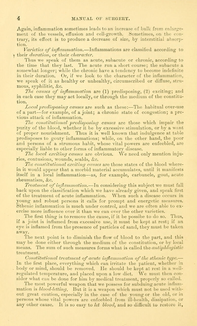 Again, inflammation sometimes leads to an increase of bulk from, cnlar^'C- ment of the vessels, effusion and cell-growth. Sometimes, on the con- trary, its effect is to produce a decrease of size, by interstitial absorp- tion. Varieties of inflaynmatioii.—Inflammations are classified according to I their duration, or their character. Thus we speak of them as acute, subacute or chronic, according to the time that they last. The acute run a short course; the subacute a somewhat longer; while the chronic have a tendency to become indefinite in their duration. Or, if we look to the character of the inflammation, we speak of it as healthy or unhealthy, circumscribed or diffuse, stru- mous, syphilitic, &c. The causes of inflammation are (1) predisposing, (2) exciting; and in each case they may act locally, or through the medium of the constitu- tion. IjOcoIpredisj^osing causes are such as these:—The habitual over-use of a part—for example, of a joint; a chronic state of congestion; a pre- vious attack of inflammation. T/ie constitutional lyredisposing causes are those which impair the purity of the blood, whether it be by excessive stimulation, or by a w;;nt of proper nourishment. Thus it is well known that indulgence at table predis^Joses to gouty inflammations; while, on the other hand, the poor and persons of a strumous habit, whose vital powers are enfeebled, are especially liable to other forms of inflammatory disease. The loccd exciting causes are obvious. We need onl^^ mention inju- ries, contusions, wounds, scalds, &:c. The constitutional exciting causes are those states of the blood where- in it would appear that a morbid material accumulates, until it manifests itself in a local inflammation—as, for example, carbuncle, gout, acute rheumatism, &c. Treatment of injlarnniation.—In considering this subject we must fall back upon the classification Avhich we have already given, and speak first of the treatment of acute inflammation. When such a disease occurs in young and robust persons it calls for prompt and energetic measures. Sthenic inflammation is much under control, and we are often able to ex- ercise more influence over it than we can over the other varieties. The first thing is to remove the cause, if it be possibe to do so. Thus, if a joint is inflamed from excessive use, it must be kept at rest; if an eye is inflamed from the presence of particles of sand, they must be taken away. The next point is to diminish the flow of blood to the part, and this may be done either through the medium of the constitution, or by local means. The sum of such measures forms what is called the autijMogistic treatment, Constitutioncd treatment of acute inflammation of the sthenic type.— In the first place, everything which can irritate the patient, whether in . body or mind, should be removed. lie should be kept at rest in a wi'll- regulatcd temperature, and placed upon a low diet. We must then con- sider what can be done for him by medical treatment, properly so called. The most powerful Aveapon that we possess for subduing acute iiiilam- mation is blood-letting. But it is a weapon which must not be used with- out great caution, especially in the case of the young or the old, or in persons whose vital ]>owers are enfeebled froni ill-hoalth, dissipation, or any other cause. It is so easy to let blood, and so ditlicult to restore it,