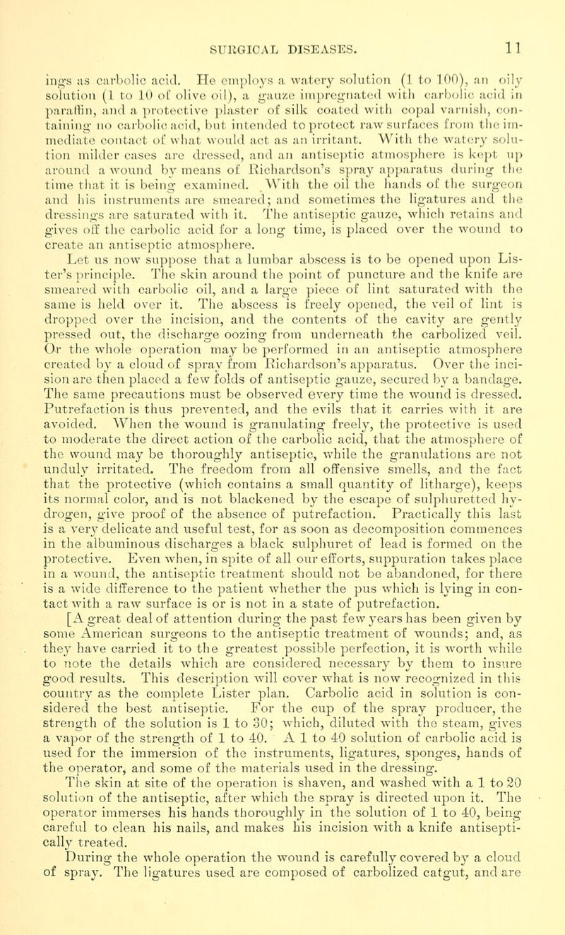 ing's ;is carbolic acid. lie employs a watery .solution (1 to 100), nn oily solution (I to 10 of olive oil), a gauze impregnated with carbolic acid in parallin, and a protective plaster of silk coated with copal varnish, con- taining- no carbolic acid, but intended to protect raw surfaces from the im- mediate contact of what would act as an irritant. With the watery solu- tion milder cases are dressed, and an antiseptic atmosphere is kept up around a wound by means of Richardson's spray apparatus during the time that it is being examined. With the oil the hands of the surgeon and his instruments are smeared; and sometimes the ligatures and the dressings are saturated with it. The antiseptic gauze, which retains and gives oil the carbolic acid for a long time, is placed over the wound to create an antiseptic atmosphere. Let us now suppose that a lumbar abscess is to be opened upon Lis- ter's principle. The skin around the point of puncture and the knife are smeared with carbolic oil, and a large piece of lint saturated with the same is held over it. The abscess is freely opened, the veil of lint is dropped over the incision, and the contents of the cavity are gently pressed out, the discharge oozing from underneath the carbolized veil. Or the whole operation may be performed in an antiseptic atmosphere created by a cloud of spray from Richardson's apparatus. Over the inci- sion are then placed a few folds of antiseptic gauze, secured by a bandage. The same precautions must be observed every time the wound is dressed. Putrefaction is thus prevented, and the evils that it carries with it are avoided. When the wound is granulating freely, the protective is used to moderate the direct action of the carbolic acid, that the atmosphere of the wound may be thoroughly antiseptic, while the granulations are not unduly irritated. The freedom from all offensive smells, and the fact that the protective (which contains a small quantity of litharge), keeps its normal color, and is not blackened by the escape of sulphuretted hy- drogen, give proof of the absence of putrefaction. Practically this last is a very delicate and useful test, for as soon as decomposition commences in the albuminous discharges a black sulphuret of lead is formed on the protective. Even when, in sj^ite of all our efforts, suppuration takes place in a wound, the antiseptic treatment should not be abandoned, for there is a wide difference to the patient whether the pus which is lying in con- tact with a raw surface is or is not in a state of putrefaction. [A great deal of attention during the past few years has been given by some iVmerican surgeons to the antiseptic treatment of wounds; and, as they have carried it to the greatest possible perfection, it is worth while to note the details which are considered necessary by them to insure good results. This description will cover what is now recognized in this country as the complete Lister plan. Carbolic acid in solution is con- sidered the best antiseptic. For the cup of the spray producer, the strength of the solution is 1 to 30; which, diluted with the steam, gives a vapor of the strength of 1 to 40. A 1 to 40 solution of carbolic acid is used for the immersion of the instruments, ligatures, sponges, hands of the operator, and some of the materials used in the dressing-. The skin at site of the operation is shaven, and washed with a 1 to 20 solution of the antiseptic, after which the spray is directed upon it. The operator immerses his hands thoroughly in the solution of 1 to 40, being careful to clean his nails, and makes his incision with a knife antisepti- cally treated. During the whole operation the wound is carefully covered by a cloud of spray. The ligatures used are composed of carbolized catgut, and are