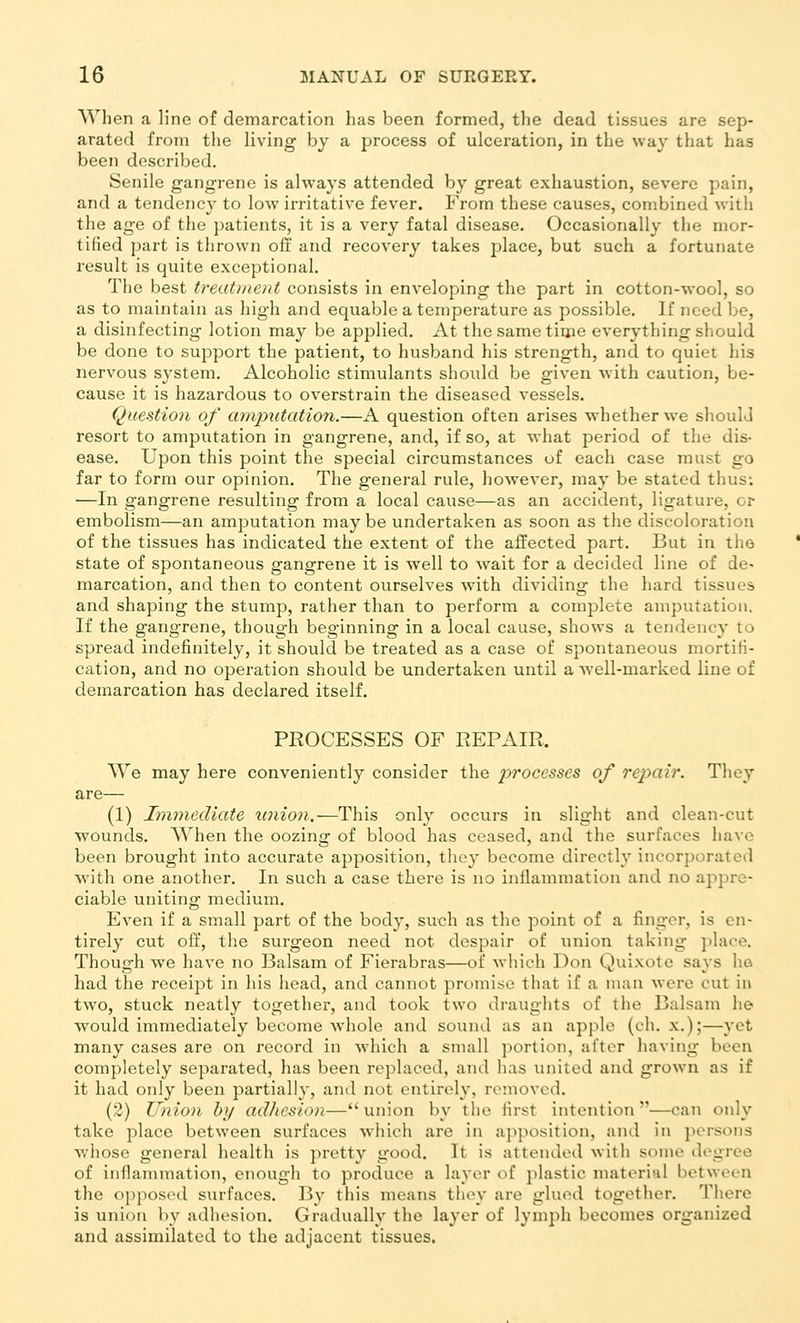 When a line of demarcation has been formed, the dead tissues are sep- arated from the living by a process of ulceration, in the way that has been described. Senile gangrene is always attended by great exhaustion, severe pain, and a tendency to low irritative fever. From these causes, combined with the age of the patients, it is a very fatal disease. Occasionally the mor- tified part is thrown off and recovery takes place, but such a fortunate result is quite exceptional. The best treatineiit consists in enveloping the part in cotton-wool, so as to maintain as high and equable a temperature as possible. If need be, a disinfecting lotion may be applied. At the same time everything sliould be done to support the patient, to husband his strength, and to quiet his nervous system. Alcoholic stimulants should be given with caution, be- cause it is hazardous to overstrain the diseased vessels. Question of amputation.—A question often arises whether we should resort to amputation in gangrene, and, if so, at what period of the dis- ease. Upon this point the special circumstances of each case must go far to form our opinion. The general rule, however, may be stated thus: —In gangrene resulting from a local cause—as an accident, ligature, or embolism—an amputation may be undertaken as soon as the discoloration of the tissues has indicated the extent of the affected part. But in the state of spontaneous gangrene it is well to wait for a decided line of de^ marcation, and then to content ourselves with dividing the hard tissues and shaping the stump, rather than to perform a complete amputation. If the gangrene, though beginning in a local cause, shows a tendency to spread indefinitely, it should be treated as a case of spontaneous mortifi- cation, and no operation should be undertaken until a well-marked line of demarcation has declared itself. PROCESSES OF REPAIR. ^Ve may here conveniently consider the processes of rejyair. They are— (1) Immediate union.—This only occurs in slight and clean-cut wounds. When the oozing of blood has ceased, and the surfaces have been brought into accurate apposition, tliey become directly incorporated with one another. In such a case there is no inflammation and no apj^re- ciable uniting medium. Even if a small part of the body, such as the point of a finger, is en- tirely cut off, the surgeon need not despair of union taking place. Though we have no Balsam of Fierabras—of which Don Quixote says ho had the receipt in his head, and cannot promise that if a man were cut in two, stuck neatly together, and took two draughts of the Balsam he would immediately become whole and sound as an apple (ch. x.);—yet many cases are on record in wdiich a small portion, after having been completely separated, has been replaced, and has united and grown as if it had only been partially, and not entirely, removed. (2) Union by adJiesion—union by the first intention—can only take place between surfaces which are in apposition, and in persons wliose general health is pretty good. It is attended with some degree of inflammation, enough to produce a layer of plastic material between the opposed surfaces. ]3y this means they are glued together. There is union by adhesion. Gradually the layer of lymph becomes organized and assimilated to the adjacent tissues.