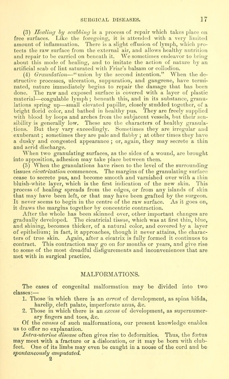 (3) Uealhig hy scahhhxj Is a process of repair wliich takes })]ace on free surfaces. Like tlie foregoing, it is attended with a very limited amount of inllamnjation. Tliere is a slight effusion of lymph, which pro- tects the raw surface from the external air, and allows healthy nutrition and repair to be carried on beneath it. We sometimes endeavor to bring- about this mode of healing, and to imitate the action of nature by an artificial scab of lint saturated with Friar's balsam or collodion. (4) Granulation—union by the second intention. When the de- structive processes, ulceration, suppuration, and gangrene, have termi- nated, nature immediately begins to repair the damage that has been done. The raw and exposed surface is covered with a layer of plastic material—coagulable lymph ; beneath this, and in its substance, granu- lations spring up—small elevated papilla?, closely studded together, of a bright florid color, and bathed in healthy pus. They are freely supplied with blood by loops and arches from the subjacent vessels, but their sen- sibility is generally low. These are the characters of healthy granula- tions. But they vary exceedingly. Sometimes they are irregular and exuberant ; sometimes they are pale and flabby ; at other times they have a dusky and congested appearance ; or, again, they may secrete a thin and acrid discharge. When two granulating surfaces, as the sides of a wound, are brought into apposition, adhesion may take place between them. (5) When the granulations have risen to the level of the surrounding tissues cicatrization commences. The margins of the granulating surface cease to secrete pus, and become smooth and varnished over with a thin bluish-white layer, which is the first indication of the new skin. This process of healing spreads from the edges, or from any islands of skin that may have been left, or that may have been grafted by the surgeon. It never seems to begin in the centre of the raw surface. As it goes on, it draws the margins together by concentric contraction. After the whole has been skinned over, other important changes are gradually developed. The cicatricial tissue, which was at first thin, blue, and shining, becomes thicker, of a natural color, and covered by a layer of epithelium; in fact, it approaches, though it never attains, the charac- ters of true skin. Again, after a cicatrix is fully formed it continues to contract. This contraction may go on for months or years, and give rise to some of the most dreadful disfigurements and inconveniences that are met with in surgical practice. MALFORMATIONS. The cases of congenital malformation may be divided into two classes:— 1. Those in which there is an arrest of development, as spina bifida, harelip^ cleft palate, imperforate anus, &c. 2. Those in which there is an .excess of development, as supernumer- ary fingers and toes, &c. Of the causes of such malformations, our present knowledge enables us to offer no explanation. Intra-uterine disease often gives rise to deformities. Thus, the foetus may meet with a fracture or a dislocation, or it may be born with club- feet. One of its limbs may even be caught in a noose of the cord and be spontaneously amputated. 2