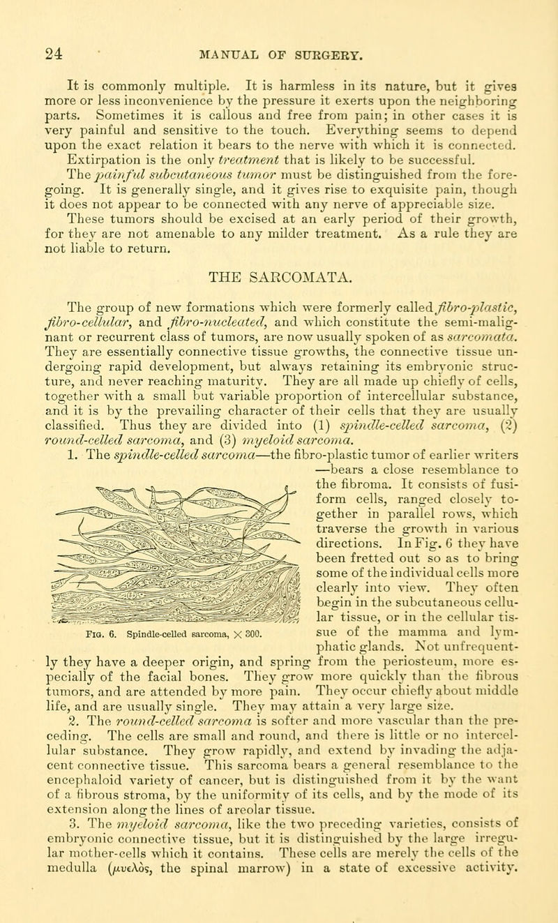 It is commonly multiple. It is harmless in its nature, but it gives more or less inconvenience by the pressure it exerts upon the neighboring parts. Sometimes it is callous and free from pain; in other cases it is very painful and sensitive to the touch. Everything seems to depend upon the exact relation it bears to the nerve with which it is connected. Extirpation is the only treatment that is likely to be successful. The pairi/'ul subcutaneous tumor must be distinguished from the fore- going. It is generally single, and it gives rise to exquisite pain, though it does not appear to be connected with any nerve of appreciable size. These tumors should be excised at an early period of their growth, for they are not amenable to any milder treatment. As a rule they are not liable to return. THE SAPwCOMATA. The group of new formations which were formerly cdlXedifibro-jjlastic, Jibro-cellular, and fibro-nucleated, and which constitute the semi-malig- nant or recurrent class of tumors, are now usually spoken of as sarcomata. They are essentially connective tissue gTOwths, the connective tissue un- dergoing rapid development, but always retaining its embryonic struc- ture, and never reaching maturity. They are all made up chiefly of cells, together with a small but variable proportion of intercellular substance, and it is by the prevailing character of their cells that they are usually classified. Thus they are divided into (1) spindle-celled sarcoma, (2) round-celled sarcoma, and (3) myeloid sarcoma. 1. The spindle-celled sarcoma—the fibro-plastic tumor of earlier writers —bears a close resemblance to the fibroma. It consists of fusi- form cells, ranged closely to- gether in parallel rows, which traverse the growth in various directions. In Fig. G they have been fretted out so as to bring some of the individual cells more clearl}' into view. They often begin in the subcutaneous cellu- lar tissue, or in the cellular tis- sue of the mamma and lym- phatic glands. Not unfrequent- ly they have a deeper origin, and spring from the periosteum, more es- pecially of the facial bones. They grow more quickly than tlie fibrous tumors, and are attended by more pain. They occur chiefly about middle life, and are usually single. They may attain a very large size. 2. The round-celled sarcoma is softer and more vascular than the pre- ceding. The cells are small and round, and tliere is little or no intercel- lular substance. They grow rapidly, and extend by invading the adja- cent connective tissue. This sarcoma bears a general rcsembhmce to the encephaloid variety of cancer, but is distinguislied from it by tlie Avant of a fibrous stroma, by the uniformity of its cells, and by the mode of its extension along the lines of areolar tissue. 3. The myeloid sarcoma, like the two preceding varieties, consists of embryonic connective tissue, but it is distinguislied by the large irregu- lar mother-cells which it contains. These cells are merely the cells of the medulla (/xueAos, the spinal marrow) in a state of excessive activity. Fia. 6. Spindle-celled sarcoma