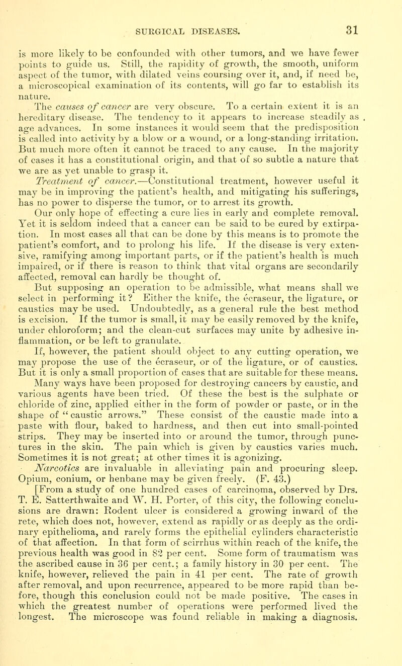 is more likel}'' to be confoundnd with other tumors, and wo have fewer points to g-uido us. Still, the r;i])idity of growth, the smootli, uniform aspect of the tumor, with dihited veins coursing' over it, and, if need he, a microscopical examination of its contents, will go far to establish its nature. The causes o/ca7ice7'are very obscure. To a certain extent it is an hereditary disease. The tendency to it appears to increase steadily as age advances. In some instances it would seem that the predisposition is called into activity by a blow^ or a wound, or a long-standing irritation. But much more often it cannot be traced to any cause. In the majority of cases it has a constitutional origin, and that of so subtle a nature that we are as yet unable to grasp it. Treatment of cancer.—Constitutional treatment, however useful it may be in improving the patient's health, and mitigating his sufferings, has no power to disperse the tumor, or to arrest its growth. Our only hope of effecting a cure lies in early and complete removal. Yet it is seldom indeed that a cancer can be said to be cured by extirpa- tion. In most cases all that can be done by this means is to promote the patient's comfort, and to prolong his life. If the disease is very exten- sive, ramifying among important parts, or if the patient's health is much impaired, or if there is reason to think that vital organs are secondarily affected, removal can hardly be thought of. But supposing an operation to be admissible, what means shall we select in performing it ? Either the knife, the ecraseur, the ligature, or caustics may be used. Undoubtedly, as a general rule the best method is excision. If the tumor is small, it may be easily removed by the knife, under chloroform; and the clean-cut surfaces may unite by adhesive in- flammation, or be left to granulate. If, however, the patient should object to any cutting operation, we may propose the use of the ecraseur, or of the ligature, or of caustics. But it is only a small proportion of cases that are suitable for these means. Many ways have been proposed for destroying cancers by caustic, and various agents have been tried. Of these the best is the sulphate or chloride of zinc, applied either in the form of powder or paste, or in the shape of  caustic arrows. These consist of the caustic made into a paste with flour, baked to hardness, and then cut into small-pointed strips. They may be inserted into or around the tumor, through punc- tures in the skin. The pain which is given by caustics varies much. Sometimes it is not great; at other times it is agonizing. Narcotics are invaluable in alleviating pain and procuring sleep. Opium, conium, or henbane may be given freely. (F. 43.) [From a study of one hundred cases of carcinoma, observed by Drs. T. E. Satterthwaite and W. H. Porter, of this city, the following conclu- sions are drawn: Rodent ulcer is considered a growing inward of the rete, which does not, however, extend as rapidly or as deeply as the ordi- nary epithelioma, and rarely forms the epithelial cylinders characteristic of that affection. In that form of scirrhus within reach of the knife, the previous health was good in 82 per cent. Some form of traumatism was the ascribed cause in 36 per cent.; a family history in 30 per cent. The knife, however, relieved the pain in 41 per cent. The rate of growth after removal, and upon recurrence, appeared to be more rapid than be- fore, though this conclusion could not be made positive. The cases in which the greatest number of operations were performed lived the longest. The microscope was found reliable in making a diagnosis.