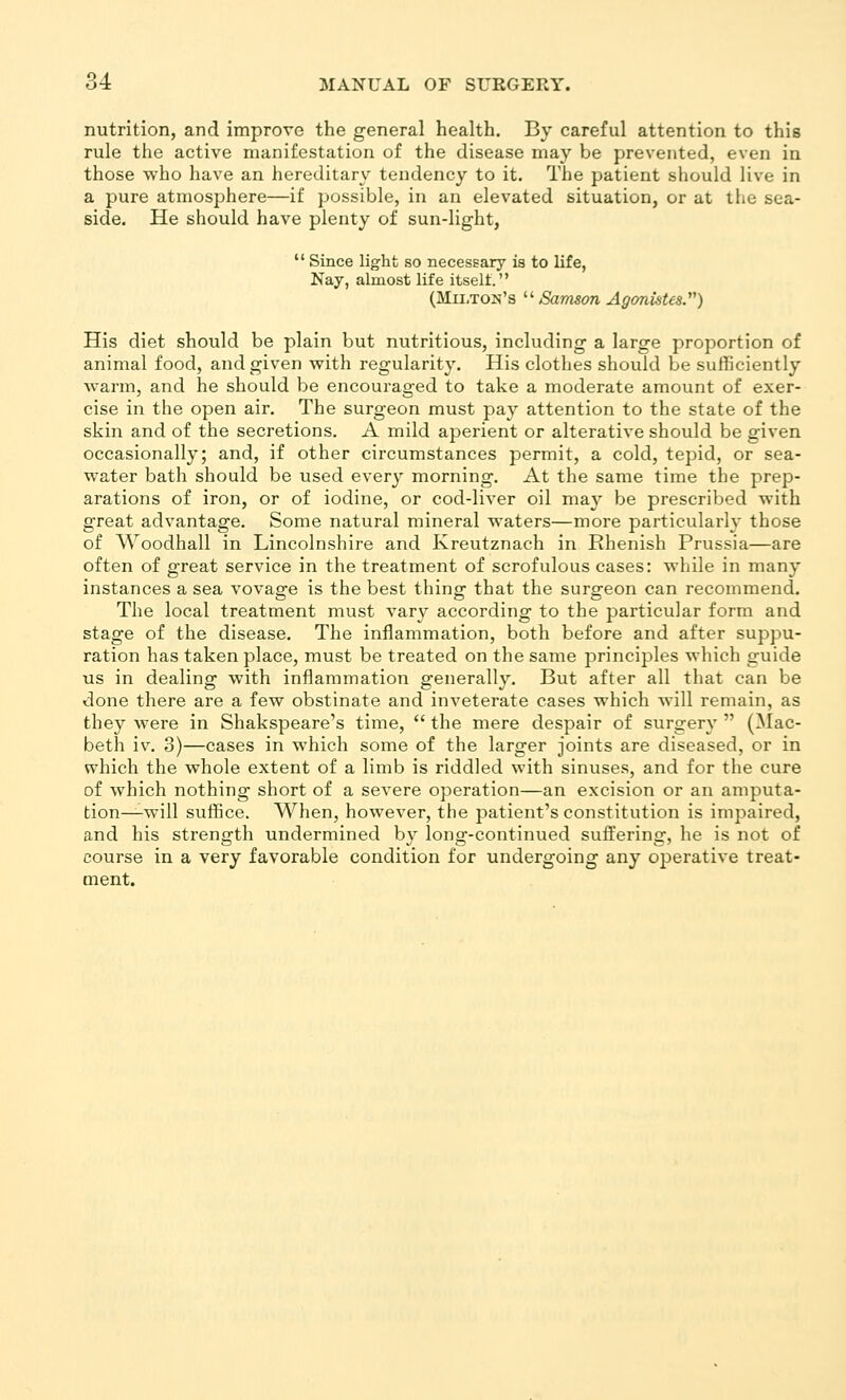 nutrition, and improve the general health. By careful attention to this rule the active manifestation of the disease may be prevented, even in those who have an hereditary tendency to it. The patient should live in a pure atmosphere—if possible, in an elevated situation, or at the sea- side. He should have plenty of sun-light,  Since light so necessary is to life, Nay, almost life itselt. (Milton's  Samson Agonistes.''^) His diet should be plain but nutritious, including a large proportion of animal food, and given with regularity. His clothes should be sufficiently warm, and he should be encouraged to take a moderate amount of exer- cise in the open air. The surgeon must pay attention to the state of the skin and of the secretions. A mild aperient or alterative should be given occasionally; and, if other circumstances permit, a cold, tepid, or sea- water bath should be used every morning. At the same time the prep- arations of iron, or of iodine, or cod-liver oil may be prescribed with great advantage. Some natural mineral waters—more particularly those of Woodhall in Lincolnshire and Kreutznach in Rhenish Prussia—are often of great service in the treatment of scrofulous cases: while in many instances a sea vovage is the best thing that the surgeon can recommend. The local treatment must vary according to the particular form and stage of the disease. The inflammation, both before and after suppu- ration has taken place, must be treated on the same principles which guide us in dealing with inflammation generally. But after all that can be done there are a few obstinate and inveterate cases which will remain, as they were in Shakspeare's time,  the mere despair of surgery  (Mac- beth iv. 3)—cases in which some of the larger joints are diseased, or in which the whole extent of a limb is riddled with sinuses, and for the cure of which nothing short of a severe operation—an excision or an amputa- tion^will suffice. When, however, the patient's constitution is impaired, and his strength undermined b} long-continued suffering, he is not of course in a very favorable condition for undergoing any operative treat- ment.