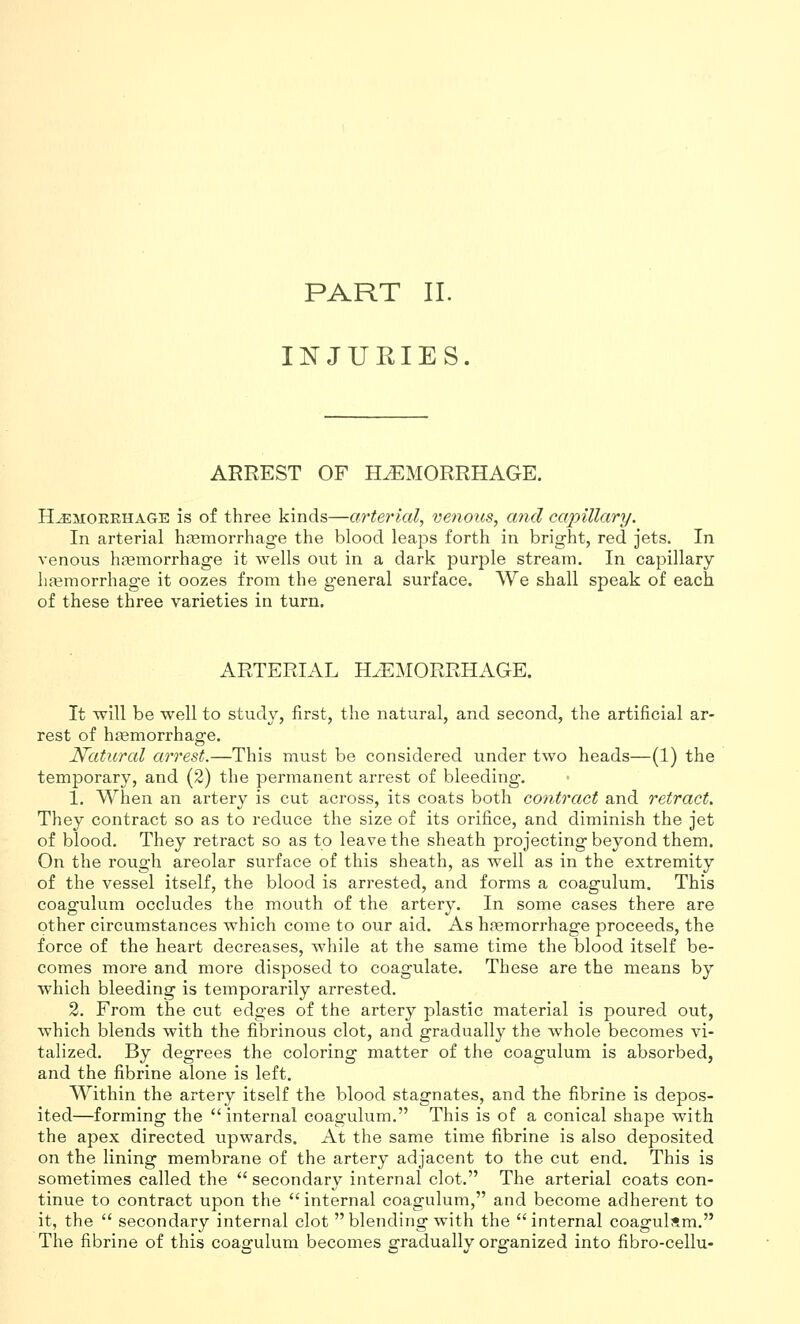 PART II. INJURIES. ARREST OF HAEMORRHAGE. HEMORRHAGE is of three kinds—arterial, venous, and capillary. In arterial hfemorrhage the blood leaps forth in bright, red jets. In venous hfemorrhage it wells out in a dark purple stream. In capillary haemorrhage it oozes from the general surface. We shall speak of each of these three varieties in turn. ARTERIAL HAEMORRHAGE. It Tvill be well to study, first, the natural, and second, the artificial ar- rest of haemorrhage. Natural arrest.—This must be considered under two heads—(1) the temporary, and (2) the permanent arrest of bleeding, 1, When an artery is cut across, its coats both contract and retract. They contract so as to reduce the size of its orifice, and diminish the jet of blood. They retract so as to leave the sheath projecting beyond them. On the rough areolar surface of this sheath, as well as in the extremity of the vessel itself, the blood is arrested, and forms a coagulum. This coagulum occludes the mouth of the artery. In some cases there are other circumstances which come to our aid. As hfemorrhage proceeds, the force of the heart decreases, while at the same time the blood itself be- comes more and more disposed to coagulate. These are the means by which bleeding is temporarily arrested. 2. From the cut edges of the artery plastic material is poured out, which blends with the fibrinous clot, and gradually the whole becomes vi- talized. By degrees the coloring matter of the coagulum is absorbed, and the fibrine alone is left. Within the artery itself the blood stagnates, and the fibrine is depos- ited—forming the  internal coagulum. This is of a conical shape with the apex directed upwards. At the same time fibrine is also deposited on the lining membrane of the artery adjacent to the cut end. This is sometimes called the  secondary internal clot. The arterial coats con- tinue to contract upon the internal coagulum, and become adherent to it, the  secondary internal clot blending with the internal coagulam. The fibrine of this coagulum becomes gradually organized into fibro-cellu-