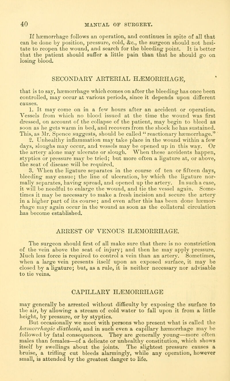 If h.T?morrhage follows an operation, and continues in spite of all that can be done by position, pressure, cold, &c., the surgeon should not hesi- tate to reopen the wound, and search for the bleeding point. It is better that the patient should sufEer a little pain than that he should go on losing blood. SECONDARY ARTERIAL HAEMORRHAGE, that is to say, haemorrhage which comes on after the bleeding has once been controlled, may occur at various periods, since it depends upon different causes. 1. It may come on in a few hours after an accident or operation. Vessels from which no blood issued at the time the wound was first dressed, on account of the collapse of the patient, may begin to bleed as soon as he gets warm in bed, and recovers from the shock he has sustained. This, as Mr. Spence suggests, should be called  reactionary ha?morrhage. 2. Unhealthy inflammation may take place in the wound within a few days, sloughs may occur, and vessels may be opened up in this way. Or the artery alone may ulcerate or slough. When these accidents happen, styptics or pressure may be tried; but more often a ligature at, or above, the seat of disease will be required. 3. When the ligature separates in the course of ten or fifteen days, bleeding may ensue; the line of ulceration, by which the ligature nor- mally separates, having spread, and opened up the artery. In such a case, it will be needful to enlarge the Avound, and tie the vessel again. Some- times it may be necessar}' to make a fresh incision and secure the artery in a higher part of its course; and even after this has been done ha?mor- rhage may again occur in the wound as soon as the collateral circulation has become established. ARREST OF VENOUS HAEMORRHAGE. The surgeon should first of all make sure that there is no constriction of the vein above the seat of injury; and then he may apply pressure. Much less force is required to control a vein than an artery. Sometimes, when a large vein presents itself upon an exposed surface, it may be closed by a ligature; but, as a rule, it is neither necessary nor advisable to tie veins. CAPILLARY HEMORRHAGE may generally be arrested without difficulty by exposing the surface to the air, by allowing a stream of cold water to fall upon it from a little height, by pressure, or by styptics. But occasionally we meet with persons who present what is called the hcprnorrhcujic diathesis, and in such even a capillary haemorrhage may be followed by fatal consequences. They are generally young—more often males than females—of a delicate or unhealthy constitution, wliich shows itself by swellings about the joints. The slightest pressure causes a bruise, a trifling cut bleeds alarmingly, while any operation, however small, is attended by the greatest danger to life.