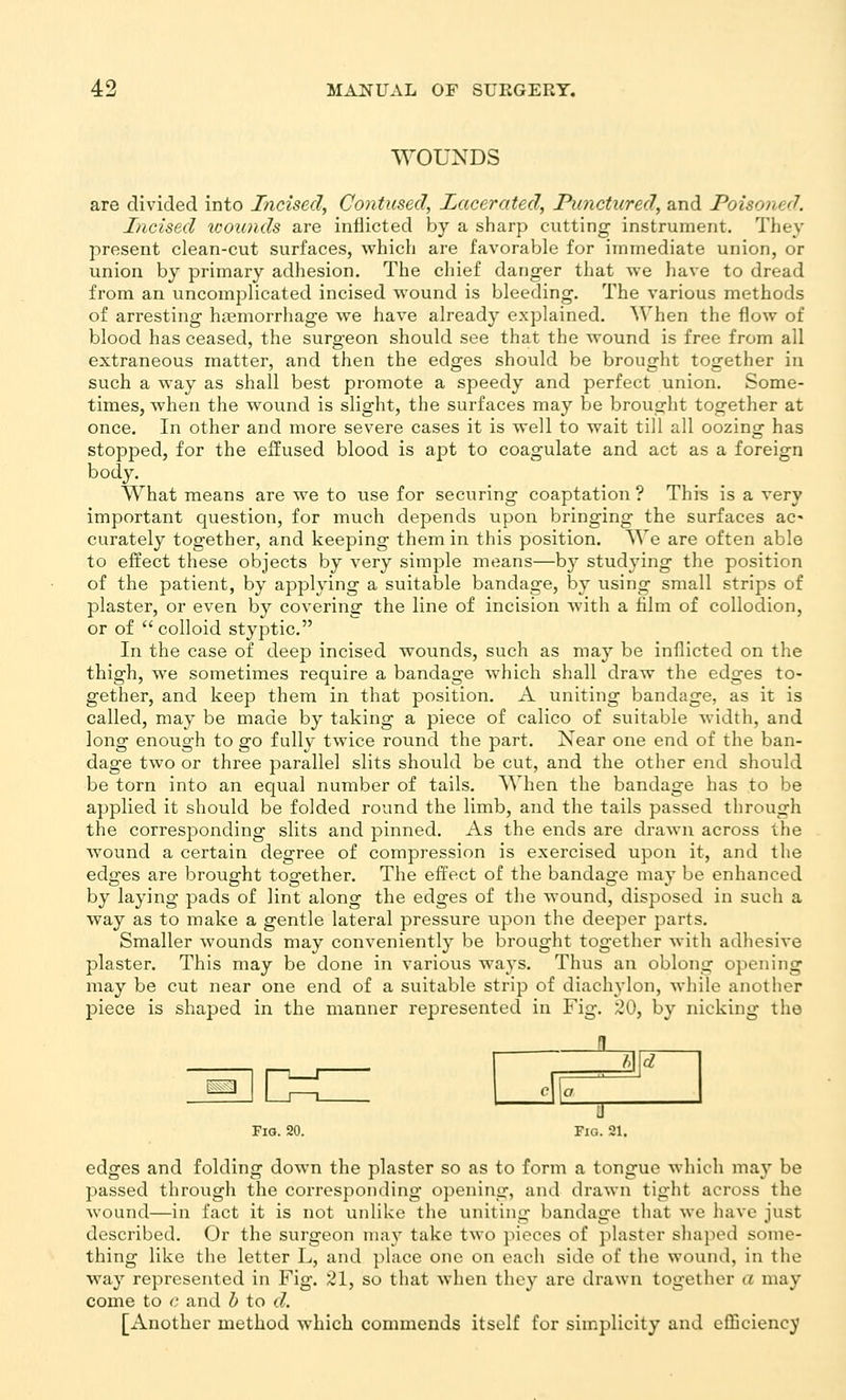 WOUNDS are divided into Incised, Contused, Lacerated, Punctured, and Poisoned. Incised xoounds are inflicted by a sharp cutting instrument. They present clean-cut surfaces, which are favoraVjle for immediate union, or union by primary adhesion. The chief danger that we have to dread from an uncomplicated incised wound is bleeding. The various methods of arresting haemorrhage we have already explained. When the flow of blood has ceased, the surgeon should see that the wound is free from all extraneous matter, and then the edges should be brought together in such a way as shall best promote a speedy and perfect union. Some- times, when the wound is slight, the surfaces may be brought together at once. In other and more severe cases it is well to wait till all oozing has stopped, for the effused blood is apt to coagulate and act as a foreign body. What means are we to use for securing coaptation ? This is a very important question, for much depends upon bringing the surfaces ac' curately together, and keeping them in this position. We are often able to effect these objects by very simple means—by studying the position of the patient, by applying a suitable bandage, by using small strips of plaster, or even by covering the line of incision with a film of collodion, or of colloid styptic, In the case of deep incised wounds, such as may be inflicted on the thigh, we sometimes require a bandage which shall draw the edges to- gether, and keep them in that position. A uniting bandage, as it is called, may be made by taking a piece of calico of suitable width, and long enough to go fully twice round the part. Near one end of the ban- dage two or three parallel slits should be cut, and the other end should be torn into an equal number of tails. When the bandage has to be applied it should be folded round the limb, and the tails passed through the corresponding slits and pinned. As the ends are drawn across the wound a certain degree of compression is exercised upon it, and the edges are brought together. The effect of the bandage may be enhanced by laying pads of lint along the edges of the wound, disposed in such a way as to make a gentle lateral pressure upon the deeper parts. Smaller wounds may conveniently be bi-ought together with adhesive plaster. This may be done in various ways. Thus an oblong opening may be cut near one end of a suitable strip of diachylon, while another piece is shaped in the manner represented in Fig. ;20, by nicking the k: iMd 1 Fio. 20. Fig. 21. edges and folding down the plaster so as to form a tongue which ma}' be passed through the corresponding opening, and drawn tight across the wound—in fact it is not unlike the uniting bandage that we have just described. Or the surgeon may take two pieces of plaster shaped some- thing like the letter L, and place one on each side of the wound, in the way represented in Fig. 21, so that when they are drawn together a may come to c and b to d. [Another method which commends itself for simplicity and eflSciency