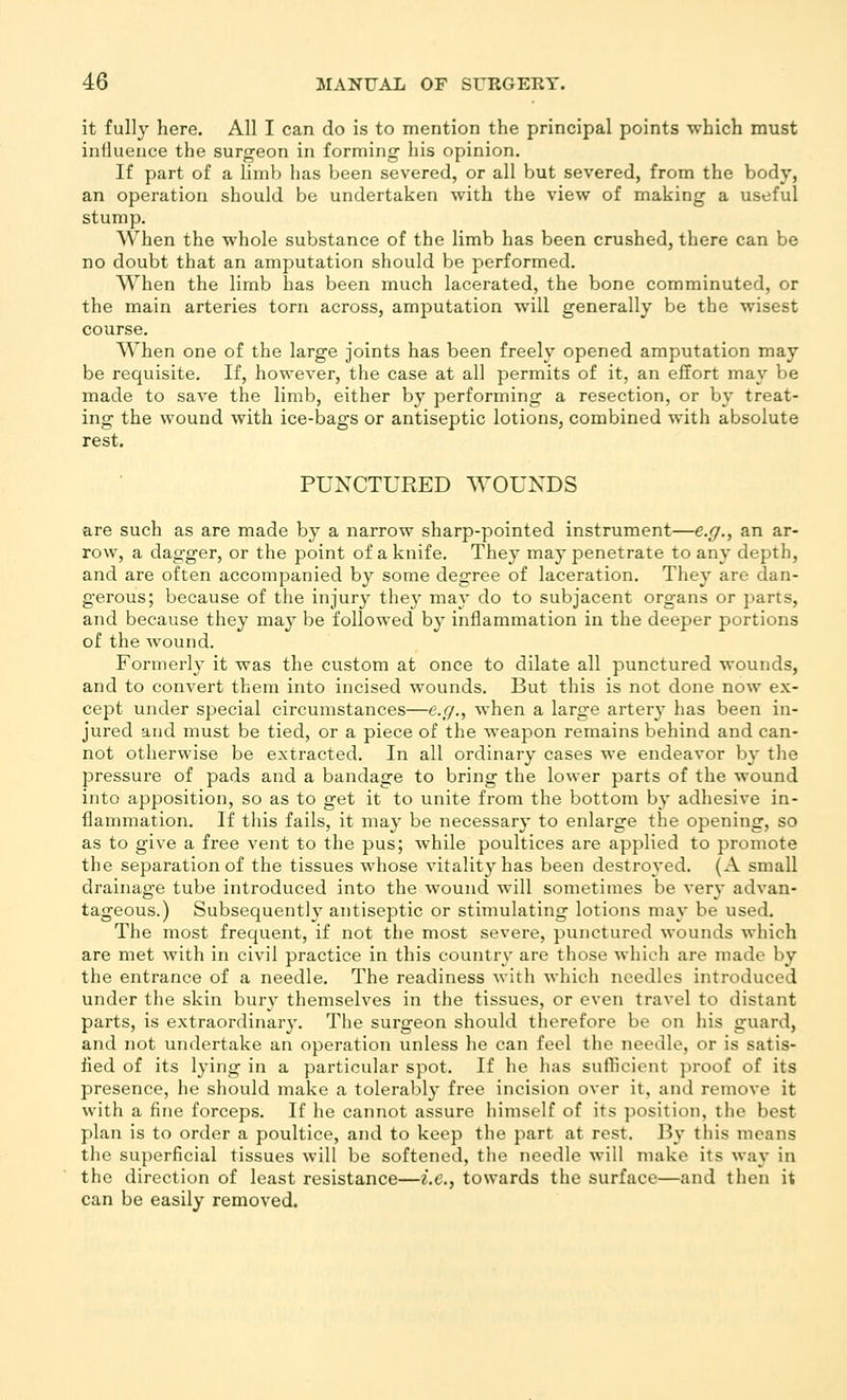 it fully here. All I can do is to mention the principal points which must inlluence the surgeon in forming- his opinion. If part of a limb lias been severed, or all but severed, from the body, an operation should bo undertaken with the view of making a useful stump. When the whole substance of the limb has been crushed, there can be no doubt that an amputation should be performed. When the limb has been much lacerated, the bone comminuted, or the main arteries torn across, amputation will generally be the wisest course. When one of the large joints has been freely opened amputation may be requisite. If, however, the case at all permits of it, an effort may be made to save the limb, either by performing a resection, or by treat- ing the wound with ice-bags or antiseptic lotions, combined with absolute rest. PUNCTURED WOUNDS are such as are made by a narrow sharp-pointed instrument—e.g., an ar- row, a dagger, or the point of a knife. They may penetrate to any depth, and are often accompanied by some degree of laceration. They are dan- gerous; because of the injury the}' may do to subjacent organs or parts, and because they may be followed by inflammation in the deeper portions of the wound. Formerly it was the custom at once to dilate all punctured wounds, and to convert them into incised wounds. But this is not done now ex- cept under special circumstances—e.g., when a large arter}- has been in- jured and must be tied, or a piece of the weapon remains behind and can- not otherwise be extracted. In all ordinary cases we endeavor by the pressure of pads and a bandage to bring the lower parts of the wound into apposition, so as to get it to unite from the bottom by adhesive in- flammation. If this fails, it may be necessary to enlarge the opening, so as to give a free vent to the pus; while poultices are applied to promote the separation of the tissues whose vitality has been destroyed. (A small drainage tube introduced into the wound will sometimes be very advan- tageous.) Subsequently antiseptic or stimulating lotions may be used. The most frequent, if not the most severe, punctured wounds which are met with in civil practice in this country are those which are made by the entrance of a needle. The readiness with which needles introduced under the skin bury themselves in the tissues, or even travel to distant parts, is extraordinary. The surgeon should therefore be on his guard, and not undertake an operation unless he can feel the needle, or is satis- fied of its lying in a particular spot. If he has sufficient proof of its presence, he should make a tolerably free incision over it, and remove it with a fine forceps. If he cannot assure himself of its position, the best plan is to order a poultice, and to keep the part at rest. 15y tiiis means the superficial tissues will be softened, the needle will make its way in the direction of least resistance—i.e., towards the surface—and then it can be easily removed.