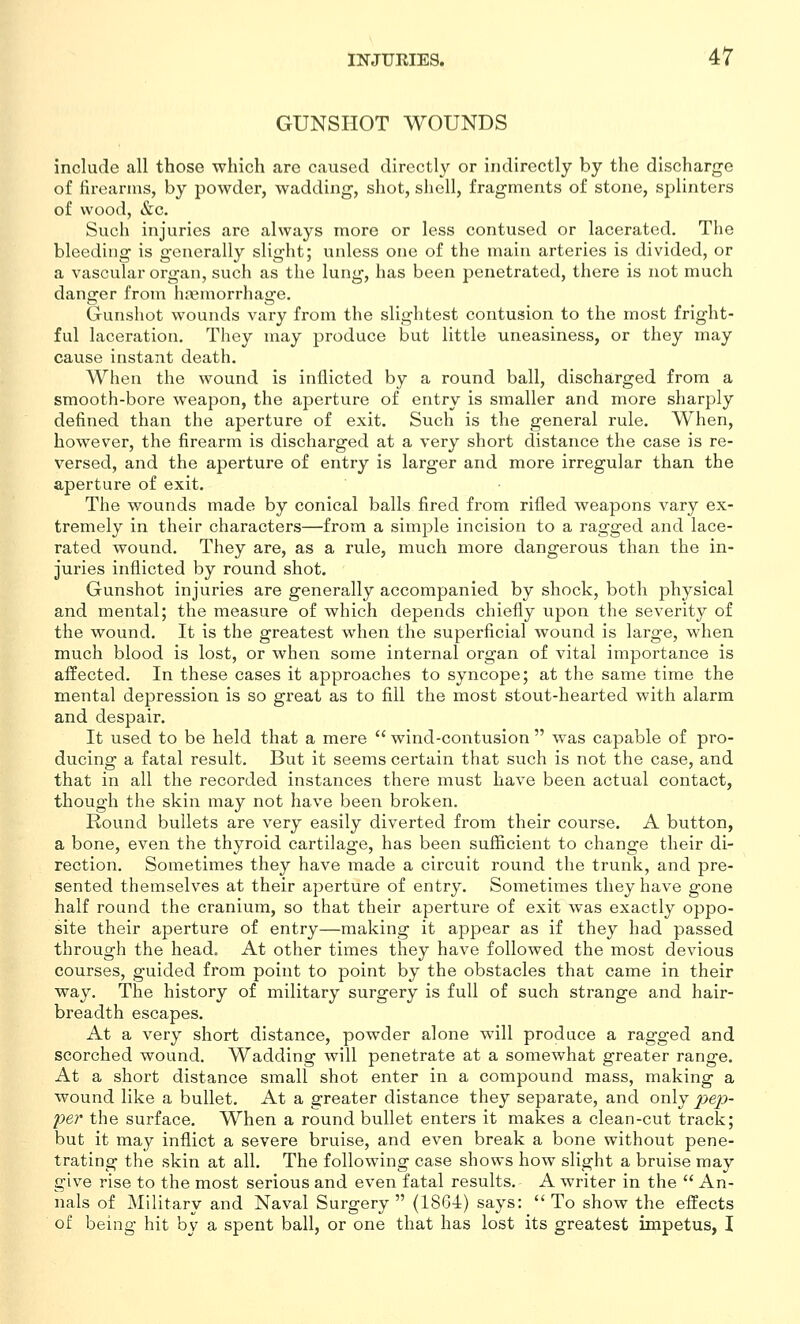 GUNSHOT WOUNDS include all those which arc caused directly or indirectly by the discharge of firearms, by powder, wadding, shot, shell, fragments of stone, splinters of wood, &c. Such injuries are always more or less contused or lacerated. The bleeding is generally slight; unless one of the main arteries is divided, or a vascular organ, such as the lung, has been penetrated, there is not much dang^er from hajmorrhas^e. Gunsliot wounds vary from the slightest contusion to the most fright- ful laceration. They may produce but little uneasiness, or they may cause instant death. When the wound is inflicted by a round ball, discharged from a smooth-bore weapon, the aperture of entry is smaller and more sharply defined than the aperture of exit. Such is the general rule. When, however, the firearm is discharged at a very short distance the case is re- versed, and the aperture of entry is larger and more irregular than the aperture of exit. The wounds made by conical balls fired from rifled weapons vary ex- tremely in their characters—from a simple incision to a ragged and lace- rated wound. They are, as a rule, much more dangerous than the in- juries inflicted by round shot. Gunshot injuries are generally accompanied by shock, both physical and mental; the measure of which depends chiefly upon the severity of the wound. It is the greatest when the superficial wound is large, when much blood is lost, or when some internal organ of vital importance is affected. In these cases it approaches to syncope; at the same time the mental depression is so great as to fill the most stout-hearted with alarm and despair. It used to be held that a mere  wind-contusion  was capable of pro- ducing a fatal result. But it seems certain that such is not the case, and that in all the recorded instances there must have been actual contact, though the skin may not have been broken. Round bullets are very easily diverted from their course. A button, a bone, even the thyroid cartilage, has been sufficient to change their di- rection. Sometimes they have made a circuit round the trunk, and pre- sented themselves at their aperture of entry. Sometimes they have gone half round the cranium, so that their aperture of exit was exactly oppo- site their aperture of entry—making it appear as if they had passed through the head. At other times they have followed the most devious courses, guided from point to point by the obstacles that came in their way. The history of military surgery is full of such strange and hair- breadth escapes. At a very short distance, powder alone will produce a ragged and scorched wound. Wadding will penetrate at a somewhat greater range. At a short distance small shot enter in a compound mass, making a wound like a bullet. At a greater distance they separate, and only ji:>ep- per the surface. When a round bullet enters it makes a clean-cut track; but it may inflict a severe bruise, and even break a bone without pene- trating the skin at all. The following case shows how slight a bruise may give rise to the most serious and even fatal results. A writer in the  An- nals of Military and Naval Surgery (18G4) says: To show the effects of being hit by a spent ball, or one that has lost its greatest impetus, I