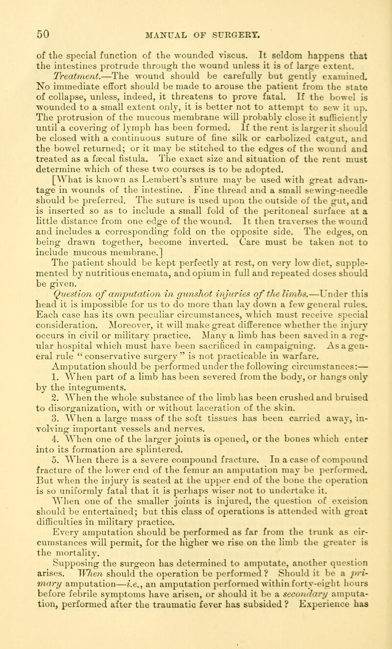 of the special function of the wounded viscus. It seldom happens that the intestines protrude through the wound unless it is of large extent. Treatment.—The wound should be carefully but gently examined. No immediate effort should be made to arouse the patient from the state of collapse, unless, indeed, it threatens to prove fatal. If the bowel is wounded to a small extent only, it is better not to attempt to sew it up. The protrusion of the mucous membrane will probably close it sufficiently until a covering of lymph has been formed. If the rent is larger it should be closed with a continuous suture of fine silk or carbolized catgut, and the bowel returned; or it may be stitched to the edges of the wound and treated as a fiecal fistula. The exact size and situation of the rent must determine which of these two courses is to be adopted. [^Yllat is known as Lembert's suture may be used with great advan- tage in wounds of the intestine. Fine thread and a small sewing-needle should be preferred. The suture is used upon the outside of the gut, and is inserted so as to include a small fold of the peritoneal surface at a little distance from one edge of the wound. It then traverses the wound and includes a corresponding fold on the opposite side. The edges, on. being drawn together, become inverted. Care must be taken not to include mucous membrane.] The patient should be kept perfectly at rest, on very low diet, supple- mented by nutritious enemata, and opium in full and repeated doses should be given. Question of amputation in gunshot injuries of the limhs.—Under this head it is impossible for us to do more than lay down a few general rules. Each case has its own peculiar circuinstances, which must receive special consideration. Moreover, it will make great difference whether the injury occurs in civil or military practice. Many a limb has been saved in a reg- ular hospital which must have been sacrificed in campaigning. As a gen- eral rule  conservative surgery  is not practicable in warfare. Amputation should be performed under the following circumstances:— 1. When part of a limb has been severed from the body, or hangs only by the integuments. 2. When the whole substance of the limb has been crushed and bruised to disorganization, with or without laceration of the skin. 3. When a large mass of the soft tissues has been carried away, in- volving important vessels and nerves. 4. When one of the larger joints is opened, or the bones which enter into its formation are splintered. 5. When there is a severe compound fracture. In a case of compound fracture of the lower end of the femur an amputation may be performed. But when the injury is seated at tlie upper end of the bone the operation is so uniformly fatal that it is perhaps Aviser not to undertake it. When one of the smaller joints is injured, the question of excision should be entertained; but this class of operations is attended -with great difficulties in military practice. Every amputation should be performed as far from the trunk as cir- cumstances will permit, for the higher wo rise on the limb the greater is the mortality. Supposing the surgeon has determined to amputate, another question arises. ^Yhen should the operation be performed'? Should it be a 2^1- mary amputation—i.e., an amputation performed within forty-eight hours before febrile symptoms have arisen, or should it be a secondari/ amputa- tion, performed after the traumatic fever has subsided ? Experience has