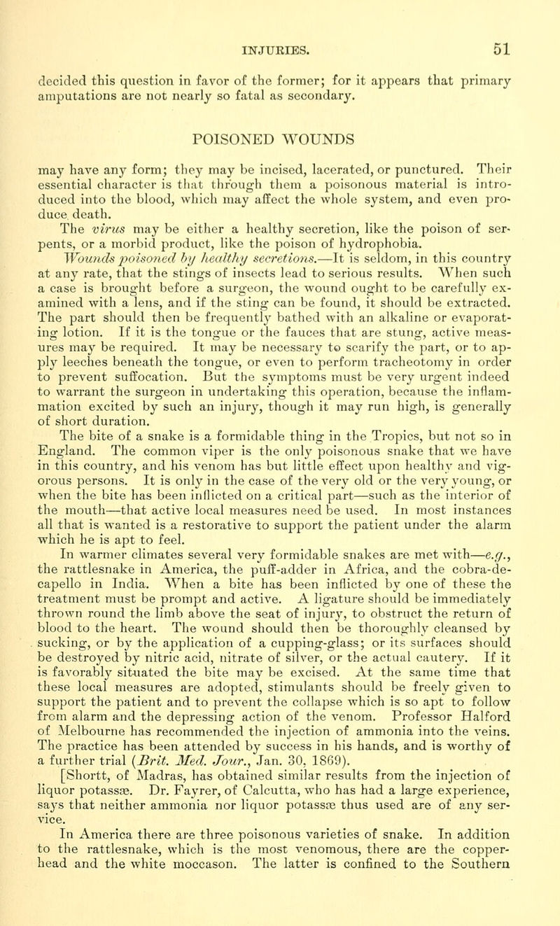 decided this question in favor of the former; for it appears that primary amputations are not nearly so fatal as secondary. POISONED WOUNDS may have any form; they may be incised, lacerated, or punctured. Their essential character is that through them a poisonous material is intro- duced into the blood, which may affect the whole system, and even pro- duce, death. The virus may be either a healthy secretion, like the poison of ser- pents, or a morbid product, like the poison of hydrophobia. 'Woiuich poisoned by healthy secretions.—It is seldom, in this country at any rate, that the stings of insects lead to serious results. When such a case is brought before a surgeon, the wound ought to be carefully ex- amined with a lens, and if the sting can be found, it should be extracted. The part should then be frequently bathed with an alkaline or evaporat- ing lotion. If it is the tongue or the fauces that are stung, active meas- ures may be required. It may be necessary to scarify the part, or to ap- ply leeches beneath the tongue, or even to perform tracheotomy in order to prevent suffocation. But the symptoms must be very urgent indeed to warrant the surgeon in undertaking this operation, because the inflam- mation excited by such an injury, though it may run high, is generally of short duration. The bite of a snake is a formidable thing in the Tropics, but not so in England. The common viper is the only poisonous snake that we have in this country, and his venom has but little effect upon healthy and vig- orous persons. It is only in the case of the very old or the very young, or when the bite has been inflicted on a critical part—such as the interior of the mouth—that active local measures need be used. In most instances all that is wanted is a restorative to support the patient under the alarm which he is apt to feel. In warmer climates several very formidable snakes are met with—e.y., the rattlesnake in America, the puff-adder in Africa, and the cobra-de- capello in India. When a bite has been inflicted by one of these the treatment must be prompt and active. A ligature should be immediately thrown round the limb above the seat of injury, to obstruct the return of blood to the heart. The wound should then be thoroughly cleansed by sucking, or by the application of a cupping-glass; or its surfaces should be destroyed by nitric acid, nitrate of silver, or the actual cautery. If it is favorably situated the bite may be excised. At the same time that these local measures are adopted, stimulants should be freely given to support the patient and to prevent the collapse which is so apt to follow from alarm and the depressing action of the venom. Professor Halford of Melbourne has recommended the injection of ammonia into the veins. The practice has been attended by success in his hands, and is worthy of a further trial {Brit. Med. Jour.., Jan. 30, 1869). [Shortt, of Madras, has obtained similar results from the injection of liquor potassas. Dr. Fayrer, of Calcutta, who has had a large experience, saj's that neither ammonia nor liquor potassee thus used are of any ser- vice. In America there are three poisonous varieties of snake. In addition to the rattlesnake, which is the most venomous, there are the copper- head and the white moccason. The latter is confined to the Southern