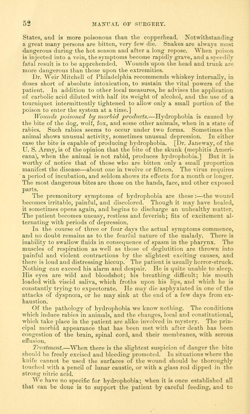 States, and is more poisonous than the copperhead. Notwithstanding a great many persons are bitten, very few die. Snakes are always most dangerous during the hot season and after a long repose. When poison is injected into a vein, the symptoms become rapidly grave, and a speedily fatal result is to be apprehended. Wounds upon the head and trunk are more dangerous than those upon the extremities. Dr. AVeir Mitchell of Philadelphia recommends whiskey internally, in doses short of absolute intoxication, to sustain the vital powers of the patient. In addition to other local measures, he advises the application of carbolic acid diluted with half its weight of alcohol, and the use of a tourniquet intermittently tightened to allow only a small portion of the poison to enter the system at a time.] Woimds poiso?iecl hy morbid products.—Hydrophobia is caused by the bite of the dog, wolf, fox, and some other animals, when in a state of rabies. Such rabies seems to occur under two forms. Sometimes the animal shows unusual activity, sometimes unusual depression. In either case the bite is capable of producing hydrophobia. [Dr. Janeway, of the U. S. Army, is of the opinion that the bite of the skunk (mephitis Ameri- cana), when the animal is not rabid, produces hydrophobia.] But it is worthy of notice that of those who are bitten only a small proportion manifest the disease—about one in twelve or fifteen. The virus requires a period of incubation, and seldom shows its effects for a month or longer. The most dangerous bites are those on the hands, face, and other exposed parts. The premonitory symptoms of hydrophobia are these :—the wound becomes irritable, painful, and discolored. Though it may have healed, it sometimes opens again, and begins to discharge an unhealth}' matter. The patient becomes uneasy, restless and feverish; fits of excitement al- ternating with periods of depression. In the course of three or four days the actual symptoms commence, and no doubt remains as to the fearful nature of the malady. There is inability to swallow fluids in consequence of spasm in the pharynx. The muscles of respiration as well as those of deglutition are thrown into painful and violent contractions by the slightest exciting causes, and there is loud and distressing hiccup. The patient is usually horror-struck. Nothing can exceed his alarm and despair. He is quite unable to sleep. His eyes are wild and bloodshot; his breathing difficult; his mouth loaded with viscid saliva, which froths upon his lips, and which he is constantly trying to expectorate. He may die asphyxiated in one of the attacks of dyspnoea, or he may sink at the end of a few days from ex- haustion. Of the pathology of hydrophobia we know nothing. The conditions which induce rabies in animals, and the changes, local and constitutional, which take place in the patient are alike involved in mystery. The prin- cipal morbid appearance that has been met with after death has been congestion of the brain, spinal cord, and their membranes, with serous effusion. Treatment.—When there is the slightest suspicion of danger the bite should be freely excised and bleeding promoted. In situations where the knife cannot be used the surfaces of the wound sliould bo thoroughly touched with a pencil of lunar caustic, or with a glass rod dipped in the strong nitric acid. We have no specific for hydrophobia; when it is once established all that can be done is to support the patient by careful feeding, and to