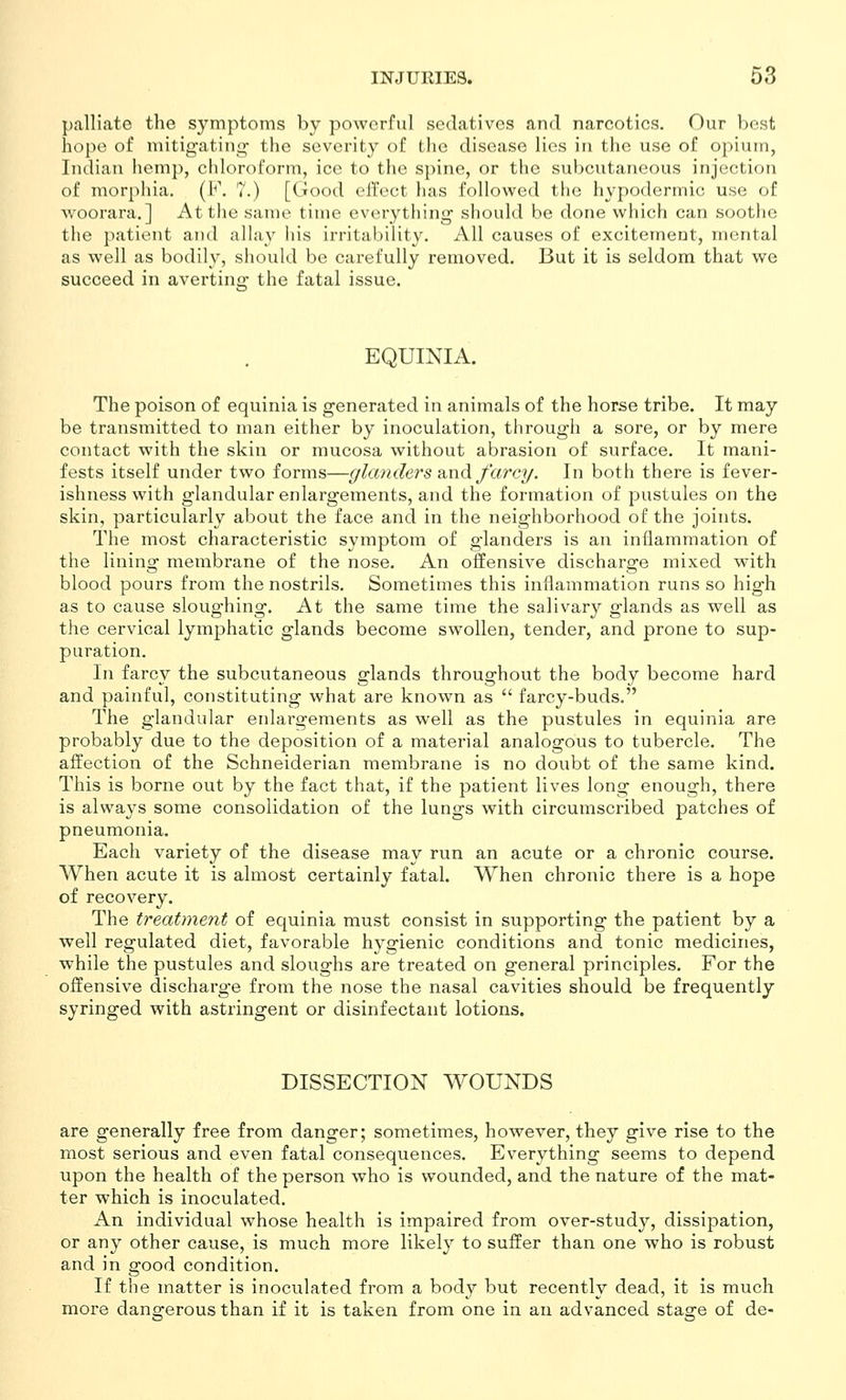 palliate the symptoms by powerful sedatives and narcotics. Our best hope of mitigating- the severity of the disease lies in the use of opium, Indian hemp, chloroform, ice to the spine, or the subcutaneous injection of morphia. (F. 7.) [Good effect has followed the hypodermic use of woorara.] At the same time everything' should be done which can soothe the patient and allay his irritability. All causes of excitement, mental as well as bodily, should be carefully removed. But it is seldom that we succeed in avertiuii: the fatal issue. EQUINIA. The poison of equinia is generated in animals of the horse tribe. It may be transmitted to man either by inoculation, through a sore, or by mere contact with the skin or mucosa without abrasion of surface. It mani- fests itself under two forms—glanders ?ind. farcy. In both there is fever- ishness with glandular enlargements, and the formation of pustules on the skin, particularly about the face and in the neighborhood of the joints. The most characteristic symptom of glanders is an inflammation of the lining membrane of the nose. An offensive discharge mixed with blood pours from the nostrils. Sometimes this inflammation runs so high as to cause sloughing. At the same time the salivary glands as well as the cervical lymphatic glands become swollen, tender, and prone to sup- puration. In farcy the subcutaneous glands throughout the body become hard and painful, constituting what are known as  farcy-buds. The glandular enlargements as well as the pustules in equinia are probably due to the deposition of a material analogous to tubercle. The affection of the Schneiderian membrane is no doubt of the same kind. This is borne out by the fact that, if the patient lives long enough, there is always some consolidation of the lungs with circumscribed patches of pneumonia. Each variety of the disease may run an acute or a chronic course. When acute it is almost certainly fataL When chronic there is a hope of recovery. The treatment of equinia must consist in supporting the patient by a well regulated diet, favorable hygienic conditions and tonic medicines, while the pustules and sloughs are treated on general principles. For the offensive discharge from the nose the nasal cavities should be frequently syringed with astringent or disinfectant lotions. DISSECTION WOUNDS are generally free from danger; sometimes, however, they give rise to the most serious and even fatal consequences. Everything seems to depend upon the health of the person who is wounded, and the nature of the mat- ter which is inoculated. An individual whose health is impaired from over-study, dissipation, or any other cause, is much more likely to suffer than one who is robust and in good condition. If the matter is inoculated from a body but recently dead, it is much more dana-erous than if it is taken from one in an advanced staa:e of de-