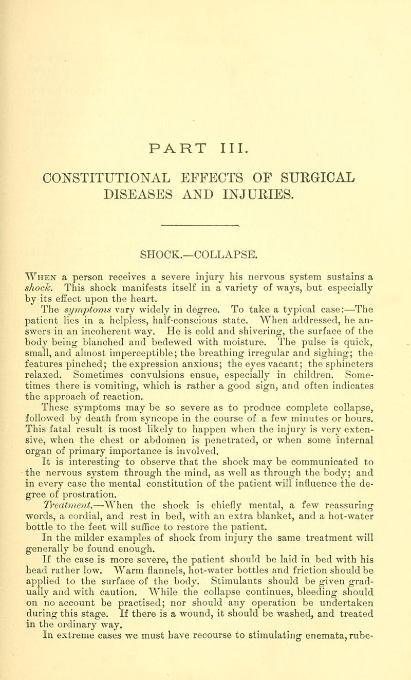 PART III. CONSTITUTIOlSrAL EFFECTS OP SUEGICAL DISEASES AND INJUEIES. SHOCK,—COLLAPSE. When a person receives a severe injury his nervous system sustains a shock. This shock manifests itself in a variety of ways, but especially by its effect upon the heart. The symptoms vary widely in degree. To take a typical case:—The patient lies in a helpless, half-conscious state. When addressed, he an- swers in an incoherent way. He is cold and shivering, the surface of the body being blanched and bedewed with moisture. The pulse is quick, small, and almost imperceptible; the breathing irregular and sighing; the features pinched; the expression anxious; the eyes vacant; the sphincters relaxed. Sometimes convulsions ensue, especially in children. Some- times there is vomiting, which is rather a good sign, and often indicates the approach of reaction. These symptoms may be so severe as to produce complete collapse, followed by death from syncope in the course of a few minutes or hours. This fatal result is most likely to happen when the injury is very exten- sive, when the chest or abdomen is penetrated, or when some internal organ of primary importance is involved. It is interesting to observe that the shock may be communicated to the nervous system through the mind, as well as through the body: and in every case the mental constitution of the patient will influence the de- gree of prostration. Treatment.—When the shock is chiefly mental, a few reassuring words, a cordial, and rest in bed, with an extra blanket, and a hot-water bottle to the feet will suffice to restore the patient. In the milder examples of shock from injury the same treatment will generally be found enough. If the case is more severe, the patient should be laid in bed with his head rather low. Warm flannels, hot-water bottles and friction should be applied to the surface of the body. Stimulants should be given grad- ually and with caution. While the collapse continues, bleeding should on no account be practised; nor should any operation be undertaken during this stage. If there is a wound, it should be washed, and treated in the ordinary way. In extreme cases we must have recourse to stimulating enemata, rube-
