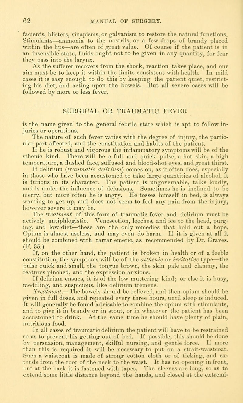 facients, blisters, sinapisms, or galvanism to restore the natural functions. Stimulants—ammonia to the nostrils, or a few drops of brandy placed ■within the lips—are often of great value. Of course if the patient is in an insensible state, fluids ought not to be given in any quantity, for fear they pass into the larynx. As the sufferer recovers from the shock, reaction takes place, and our aim must be to keep it within the limits consistent with health. In mild cases it is easy enough to do this by keeping the patient quiet, restrict- ing his diet, and acting upon the bowels. But all severe cases will be followed by more or less fever. SURGICAL OR TRAUMATIC FEVER is the name given to the general febrile state which is apt to follow in- juries or operations. The nature of such fever varies with the degree of injury, the partic- ular part affected, and the constitution and habits of the patient. If he is robust and vigorous the inflammatory symptoms will be of the sthenic kind. There will be a full and quick pulse, a hot skin, a high temperature, a flushed face, suffused and blood-shot eyes, and great thirst. If delirium [traumatic delh'iwji) comes on, as it often does, especially in those who have been accustomed to take large quantities of alcohol, it is furious in its character. The patient is ungovernable, talks loudly, and is under the influence of delusions. Sometimes he is inclined to be merry, but more often he is angry. He tosses himself in bed, is always wanting to get up, and does not seem to feel any pain from the injury, however severe it may be. The t7'eatment of this form of traumatic fever and delirium must be actively antiphlogistic. Venesection, leeches, and ice to the head, purg- ing, and low diet—these are the only remedies that hold out a hope. Opium is almost useless, and may even do harm. If it is given at all it should be combined with tartar emetic, as recommended by Dr. Graves. (F. 35.) If, on the other hand, the patient is broken in health or of a feeble constitution, the symptoms will be of the asthenic or V'ritativc type—the pulse quick and small, the tongue brown, the skin pale and clammy, the features pinched, and the expression anxious. If delirium ensues, it is of the low muttering kind; or else it is busy, meddling, and suspicious, like delirium tremens. Treatment.—The bowels should be relieved, and then opium should be given in full doses, and repeated every three liours, until sleep is induced. It will generally be found advisable to combine the opium with stimulants, and to give it in brandy or in stout, or in whatever the patient has been accustomed to drink. At the same time he should have plenty of plain, nutritious food. In all cases of traumatic delirium the patient will have to be restrained so as to prevent his getting out of bed. If possible, this should be done by persuasion, management, skilful nursing, and gentle force. If more tlian this is required it will be necessar}- to put on a strait-waistcoat. Such a waistcoat is made of strong cotton cloth or of ticking, and ex- tfMids from the root of the neck to the waist. It has no opening in front, but at the back it is fastened with tapes. The sleeves are long, so as to extend some little distance beyond the hands, and closed at the extremi-