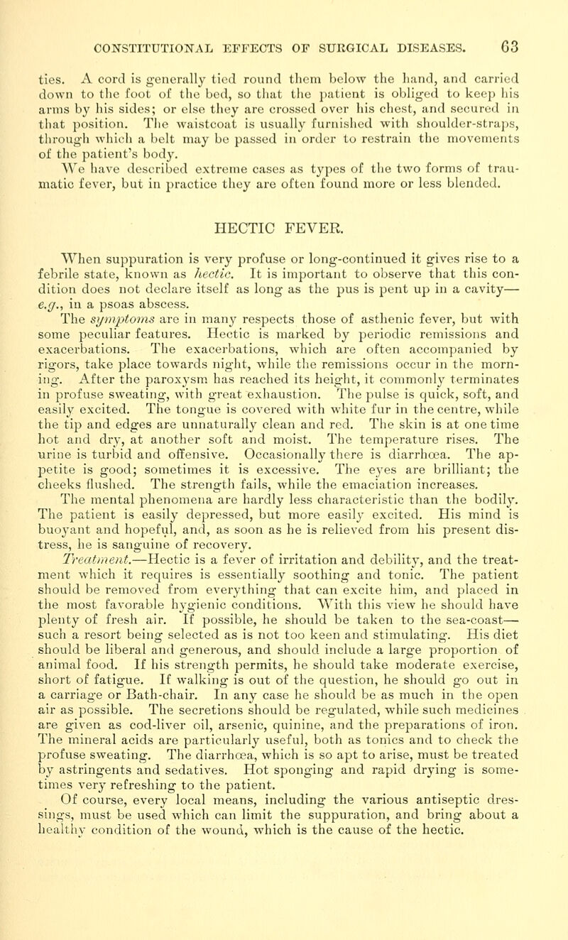 ties. A cord is g-encrally tied round them below the liand, and carried down to tlie foot of the bed, so that the patient is oblig'ed to keep liis arms by his sides; or else they are crossed over his chest, and secured in that position. The waistcoat is usually furnished with shoulder-straps, through which a belt may be passed in order to restrain the movements of the patient's body. We have described extreme cases as types of the two forms of trau- matic fever, but in practice they are often found more or less blended. HECTIC FEVER. When suppuration is very profuse or long-continued it gives rise to a febrile state, known as Jiectic. It is important to observe that this con- dition does not declare itself as long as the pus is pent up in a cavity— e.g., in a psoas abscess. The symptoms are in many respects those of asthenic fever, but with some peculiar features. Hectic is marked by periodic remissions and exacerbations. The exacerbations, which are often accompanied by rigors, take place towards night, while the remissions occur in the morn- ing. After the paroxysm, has reached its height, it commonly terminates in profuse sweating, with great exhaustion. The pulse is quick, soft, and easily excited. The tongue is covered with white fur in the centre, while the tip and edges are unnaturally clean and red. The skin is at one time hot and dry, at another soft and moist. The temperature rises. The urine is turbid and offensive. Occasionally there is diarrhoea. The ap- petite is good; sometimes it is excessive. The eyes are brilliant; the cheeks flushed. The strength fails, while the emaciation increases. The mental phenomena are hardly less characteristic than the bodily. The patient is easily depressed, but more easily excited. His mind is buoyant and hopeful, and, as soon as he is relieved from his present dis- tress, he is sanguine of recovery. Treatment.—Hectic is a fever of irritation and debility, and the treat- ment which it requires is essentially soothing and tonic. The patient should be removed from everything that can excite him, and placed in the most favorable hygienic conditions. With this view he should have plenty of fresh air. If possible, he should be taken to the sea-coast— such a resort being selected as is not too keen and stimulating-. His diet should be liberal and generous, and should include a large proportion of animal food. If his strength permits, he should take moderate exercise, short of fatigue. If walking is out of the question, he should go out in a carriage or Bath-chair. In any case he should be as much in the open air as possible. The secretions should be regulated, while such medicines are given as cod-liver oil, arsenic, quinine, and the preparations of iron. The mineral acids are particularly useful, both as tonics and to check the profuse sweating. The diarrhoea, which is so apt to arise, must be treated by astringents and sedatives. Hot sponging and rapid drying is some- times very refreshing to the patient. Of course, every local means, including the various antiseptic dres- sings, must be used which can limit the suppuration, and bring about a healthv condition of the wound, which is the cause of the hectic.