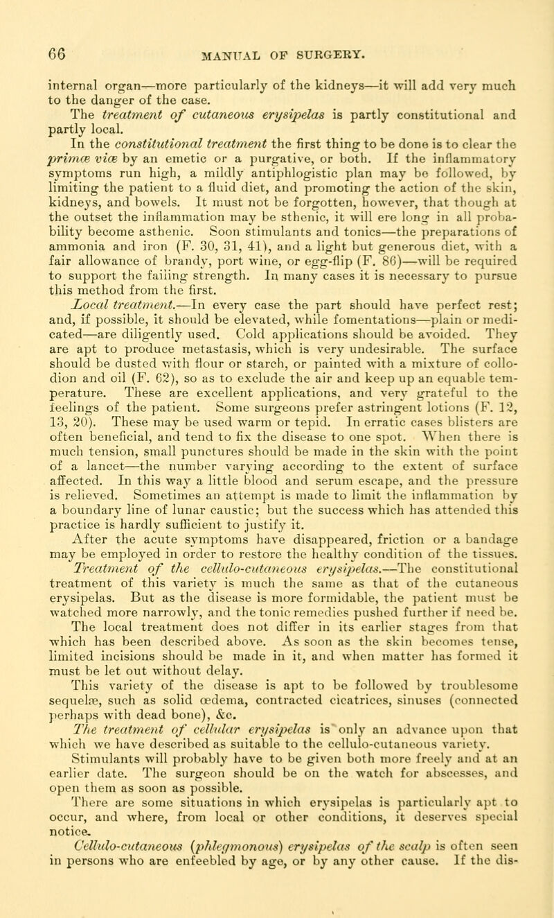 internal organ—more particularly of the kidneys—it will add very much to the danger of the case. The treatment of cutaneous erysipelas is partly constitutional and partly local. In the constituti07ial treatmetit the first thing to be done is to clear the primce vice by an emetic or a purgative, or both. If the innammatory symptoms run high, a mildly antiphlogistic plan may be followed, by limiting the patient to a fluid diet, and promoting the action of the skin, kidneys, and bowels. It must not be forgotten, however, that though at the outset the inflammation may be sthenic, it will ere long in all proba- bility become asthenic. Soon stimulants and tonics—the preparations of ammonia and iron (F. 30, 31, 41), and a light but generous diet, with a fair allowance of brandy, port wine, or egg-flip (F. 86)—will be required to support the failing strength. In many cases it is necessary to pursue this method from the first. JOocal treatment.—In every case the part should have perfect rest; and, if possible, it should be elevated, while fomentations—plain or medi- cated—are diligently used. Cold applications should be avoided. They are apt to produce metastasis, which is very undesirable. The surface should be dusted v.'ith flour or starch, or painted with a mixture of collo- dion and oil (F. 62), so as to exclude the air and keep up an equable tem- perature. These are excellent applications, and very grateful to the feelings of the patient. Some surgeons prefer astringent lotions (F. 12, 13, 20). These may be used warm or tepid. In erratic cases blisters are often beneficial, and tend to fix the disease to one spot. When there is much tension, small punctures should be made in the skin with the point of a lancet—the number var\'ing according to the extent of surface affected. In this way a little blood and serum escape, and the pressure is relieved. Sometimes an attempt is made to limit the inflammation by a boundary line of lunar caustic; but the success which has attended this practice is hardly sufficient to justify it. After the acute symptoms have disappeared, friction or a bandage may be emplo3^ed in order to restore the healthy condition of the tissues. Treatment of the cellHlo-cutaneous eri/sipelas.—The constitutional treatment of this variety is much the same as that of the cutaneous erysipelas. But as the disease is more formidable, the patient must be watched more narrowly, and the tonic remedies pushed further if need be. The local treatment does not differ in its earlier stages from that which has been described above. As soon as the skin becomes tense, limited incisions should be made in it, and when matter has formed it must be let out without delay. This variety of the disease is apt to be followed by troublesome sequela?, such as solid oedema, contracted cicatrices, sinuses (connected perhaps with dead bone), &c. 77ie treatment of cellular erysipelas is' only an advance upon that which we have described as suitable to the cellulo-cutaneous variety. Stimulants will probably have to be given both more freely and at an earlier date. The surgeon should be on the watch for abscesses, and open them as soon as possible. There are some situations in which erysipelas is particularly apt to occur, and where, from local or other conditions, it deserves special notice, Cellulo-cutaneous {pJdeymonoiis) erysipelas of the scalp is often seen in persons who are enfeebled by age, or by any other cause. If the dis-