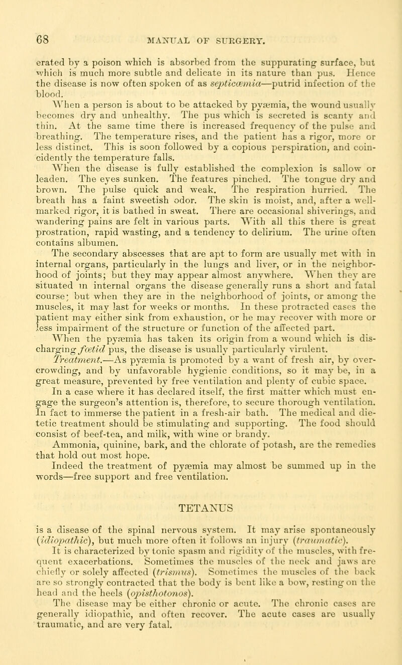 erated by a poison which is absorbed from the suppurating surface, but ivhich is much more subtle and delicate in its nature than pus. Hence the disease is now often spoken of as septiccemia—putrid infection of the blood. When a person is about to be attacked by py.tmia, the wound usually becomes dry and unhealthy. The pus which is secreted is scanty and thin. At the same time there is increased frequency of the pulse and breathing. The temperature rises, and the patient has a rigor, more or less distinct. This is soon followed by a copious perspiration, and coin- cidently the temperature falls. When the disease is fully established the complexion is sallow or leaden. The eyes sunken. The features pinched. The tongue dry and brown. The pulse quick and weak. The respiration hurried. The breath has a faint sweetish odor. The skin is moist, and, after a well- marked rigor, it is bathed in sweat. There are occasional shiverings, and wandering pains are felt in various parts. With all this there is great prostration, rapid wasting, and a tendency to delirium. The urine often contains albumen. The secondary abscesses that are apt to form are usually met with in internal organs, particularly in the lungs and liver, or in the neighbor- hood of joints; but they may appear almost anywhere. When they are situated in internal organs the disease generally runs a short and fatal course; but when they are in the neighborhood of joints, or among the muscles, it may last for weeks or months. In these protracted cases the patient may either sink from exhaustion, or he may recover with more or less impairment of the structure or function of the affected part. When the pyremia has taken its origin from a wound which is das- eh?irgmg fcetid pus, the disease is usually particularly virulent. Treatment,—As pyaemia is promoted by a want of fresh air, by over- crowding, and by unfavorable hygienic conditions, so it ma}' be, in a great measure, prevented by free ventilation and plenty of cubic space. In a case where it has declared itself, the first matter which must en- gage the surgeon's attention is, therefore, to secure thorough ventilation. In fact to immerse the patient in a fresh-air bath. The medical and die- tetic treatment should be stimulating and supporting. The food should consist of beef-tea, and milk, with wine or brandy. Ammonia, quinine, bark, and the chlorate of potash, are the remedies that hold out most hope. Indeed the treatment of pyremia may almost be summed up in the words—free support and free ventilation. TETANUS is a disease of the spinal nervous system. It may arise spontaneously {idiopathic)^ but much more often it follows an injury (traumatic). It is characterized by tonic spasm and rigidity of the muscles, with fre- quent exacerbations. Sometimes the muscles of the neck and jaws are chiefly or solely affected {trismmC). Sometimes the muscles of the back are so strongly contracted that the body is bent like a bow, resting on the head and the heels [opisthotonos). The disease may be either chronic or acute. The chronic cases are generally idiopathic, and often recover. The acute cases are usually traumatic, and are very fatal.