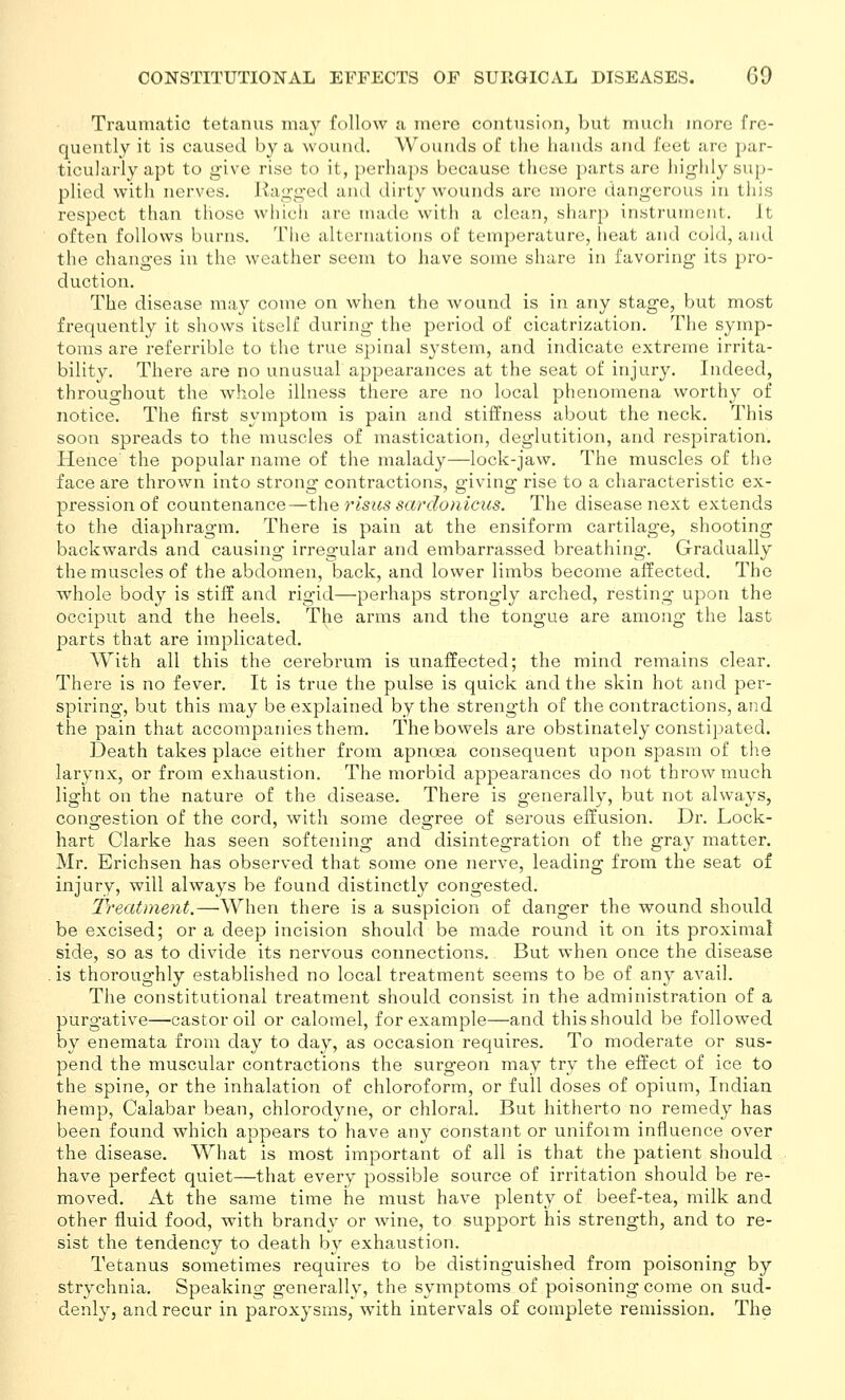 Traumatic tetanus may follow a mere contusion, but much more fre- quently it is caused by a wound. Wounds of the hands and feet are par- ticularly apt to give rise to it, perhaps because these parts are highly sup- plied with nerves. Ragged and dirty wounds are more dangerous in this respect than those which are nuide with a clean, sharj) instrument, it often follows burns. The alternations of temperature, heat and cold, and the changes in the weather seem to have some share in favoring its pro- duction. The disease may come on when the wound is in any stage, but most frequently it shows itself during the period of cicatrization. The symp- toms are referrible to the true spinal system, and indicate extreme irrita- bility. There are no unusual appearances at the seat of injury. Indeed, throughout the whole illness there are no local phenomena worthy of notice. The first symptom is pain and stiffness about the neck. This soon spreads to the muscles of mastication, deglutition, and respiration. Hence the popular name of the malady—lock-jaw. The muscles of the face are thrown into strong contractions, giving rise to a characteristic ex- pression of countenance—the risus sco'donicics. The disease next extends to the diaphragm. There is pain at the ensiform cartilage, shooting backwards and causing irreg-ular and embarrassed breathing. Gradually the muscles of the abdomen, back, and lower limbs become affected. The whole body is stiff and rigid—perhaps strongly arched, resting upon the occiput and the heels. The arms and the tongue are among the last parts that are implicated. With all this the cerebrum is unaffected; the mind remains clear. There is no fever. It is true the pulse is quick and the skin hot and per- spiring, but this may be explained by the strength of the contractions, and the pain that accompanies them. The bowels are obstinately constipated. Death takes place either from apnoea consequent upon spasm of the larynx, or from exhaustion. The morbid appearances do not throw much light on the nature of the disease. There is generally, but not always, congestion of the cord, with some degree of serous effusion. Dr. Lock- hart Clarke has seen softening and disintegration of the gray matter. Mr. Erichsen has observed that some one nerve, leading from the seat of injury, will always be found distinctly congested. Treatment.—When there is a suspicion of danger the wound should be excised; or a deep incision should be made round it on its proximal side, so as to divide its nervous connections. But when once the disease is thoroug'hly established no local treatment seems to be of any avail. The constitutional treatment should consist in the administration of a purgative—castor oil or calomel, for example—and this should be followed by enemata from day to day, as occasion requires. To moderate or sus- pend the muscular contractions the surgeon may try the effect of ice to the spine, or the inhalation of chloroform, or full doses of opium, Indian hemp, Calabar bean, chlorodyne, or chloral. But hitherto no remedy has been found which appears to have any constant or uniform influence over the disease. What is most important of all is that the patient should have perfect quiet—that every possible source of irritation should be re- moved. At the same time he must have plenty of beef-tea, milk and other fluid food, with brandy or wine, to support his strength, and to re- sist the tendency to death by exhaustion. Tetanus sometimes requires to be distinguished from poisoning by strychnia. Speaking generally, the symptoms of poisoning come on sud- denly, and recur in paroxysms, with intervals of complete remission. The