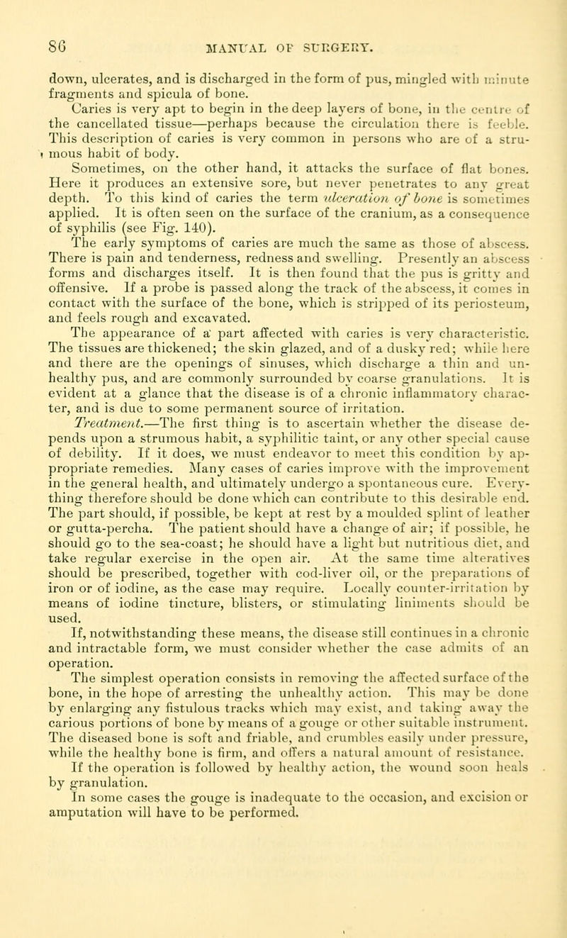 down, ulcerates, and is discharged in the form of pus, miiig-led with minute fragments and spicula of bone. Caries is very apt to begin in the deep layers of bone, in the centre of the cancellated tissue—perhaps because the circulation there is feeble. This description of caries is very common in persons who are of a stru- mous habit of body. Sometimes, on the other hand, it attacks the surface of flat bones. Here it produces an extensive sore, but never penetrates to anv great depth. To this kind of caries the term ulceration of hone is sometimes applied. It is often seen on the surface of the cranium, as a consequence of syphilis (see Fig. 140). The early symptoms of caries are much the same as those of al^scess. There is pain and tenderness, redness and swelling. Presently an abscess forms and discharges itself. It is then found that the pus is gritty and offensive. If a probe is passed along the track of the abscess, it comes in contact with the surface of the bone, which is stripped of its periosteum, and feels rough and excavated. The appearance of a' part affected with caries is very characteristic. The tissues are thickened; the skin glazed, and of a dusky red; while here and there are the openings of sinuses, which discharge a thin and un- healthy pus, and are commonly surrounded by coarse granulations. It is evident at a glance that the disease is of a chronic inflammatory charac- ter, and is due to some permanent source of irritation. Treatment.—The first thing is to ascertain whether the disease de- pends upon a strumous habit, a syphilitic taint, or any other special cause of debility. If it does, we must endeavor to meet this condition by ap- propriate remedies. Many cases of caries improve with the improvement in the general health, and ultimately undergo a spontaneous cure. Every- thing therefore should be done which can contribute to this desirable end. The part should, if possible, be kept at rest by a moulded splint of leather or gutta-percha. The patient should have a change of air; if possible, he should go to the sea-coast; he should have a light but nutritious diet, and take regular exercise in the open air. At the same time alteratives should be prescribed, together with cod-liver oil, or the preparations of iron or of iodine, as the case may require. Locally counter-irritation by means of iodine tincture, blisters, or stimulating liniments should be used. If, notwithstanding these means, the disease still continues in a chronic and intractable form, we must consider whether the case admits of an operation. The simplest operation consists in removing the affected surface of the bone, in the hope of arresting the unhealthy action. This may be done by enlarging any fistulous tracks which may exist, and taking away the carious portions of bone by means of a gouge or otlier suitable instrument. The diseased bone is soft and friable, and cruml)les easily under pressure, while the healthy bone is firm, and offers a natural amount of resistance. If the operation is followed by healthy action, the wound soon heals by granulation. In some cases the gouge is inadequate to the occasion, and excision or amputation will have to be performed.