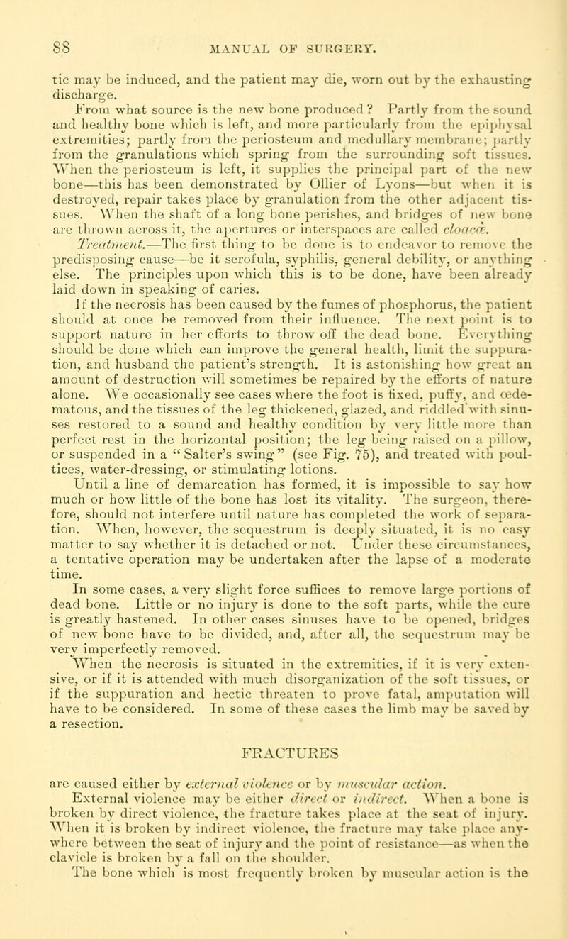 tic may be induced, and the patient may die, worn out by the exhausting discharg-e. From what source is the new bone produced ? Partly from the sound and healthy bone which is left, and more particularly from the epijihysal extremities; partly from the periosteum and medullary membrane; ])artly from the granulations which spring from the surrounding soft tissues. When the periosteum is left, it supplies the principal part of the new bone—this has been demonstrated by Oilier of Lyons—but when it is destroyed, repair takes place by granulation from the other adjacent tis- sues. When the shaft of a long bone perishes, and bridges of new bone are thrown across it, the apertures or interspaces are called cloacr'e. Trentment.—The first thing to be done is to endeavor to remove the predisposing cause—be it scrofula, syphilis, general debilit}', or anything else. The principles upon which this is to be done, have been already laid down in speaking of caries. If the necrosis has been caused by the fumes of phosphorus, the patient should at once be removed from their influence. The next point is to support nature in her efforts to throw off the dead bone. Everything should be done which can improve the general health, limit the suppura- tion, and husband the patient's strength. It is astonishing how great an amount of destruction will sometimes be repaired by the efforts of nature alone. We occasionally see cases where the foot is fixed, puffy, and a^de- matous, and the tissues of the leg thickened, glazed, and riddled'with sinu- ses restored to a sound and healthy condition by very little more than perfect rest in the horizontal position; the leg being raised on a pillow, or suspended in a Salter's swing (see Fig. 75), and treated with poul- tices, water-dressing, or stimulating lotions. Until a line of demarcation has formed, it is impossible to say how much or how little of the bone has lost its vitality. The surgeon, there- fore, should not interfere until nature has completed the work of separa- tion. When, however, the sequestrum is deeply situated, it is no easy matter to say whether it is detached or not. Under these circumstances, a tentative operation may be undertaken after the lapse of a moderate time. In some cases, a very slight force suffices to remove larg'e portions of dead bone. Little or no injury is done to the soft parts, while the cure is greatly hastened. In other cases sinuses have to be opened, bridges of new bone have to be divided, and, after all, the sequestrum may be very imperfectly removed. When the necrosis is situated in the extremities, if it is very exten- sive, or if it is attended with much disorganization of the soft tissues, or if the suppuration and hectic threaten to prove fatal, amputation will have to be considered. In some of these cases the limb may be saved by a resection. FRACTURES are caused either by external violence or by muscular action. External violence may be either direct or indirect. When a bone is broken by direct violence, the fracture takes place at the seat of injury. When it is broken by indirect violence, the fracture may take place any- where between the seat of injury and the point of resistance—as when the clavicle is broken by a fall on the shoulder. The bone which is most frequently broken by muscular action is the