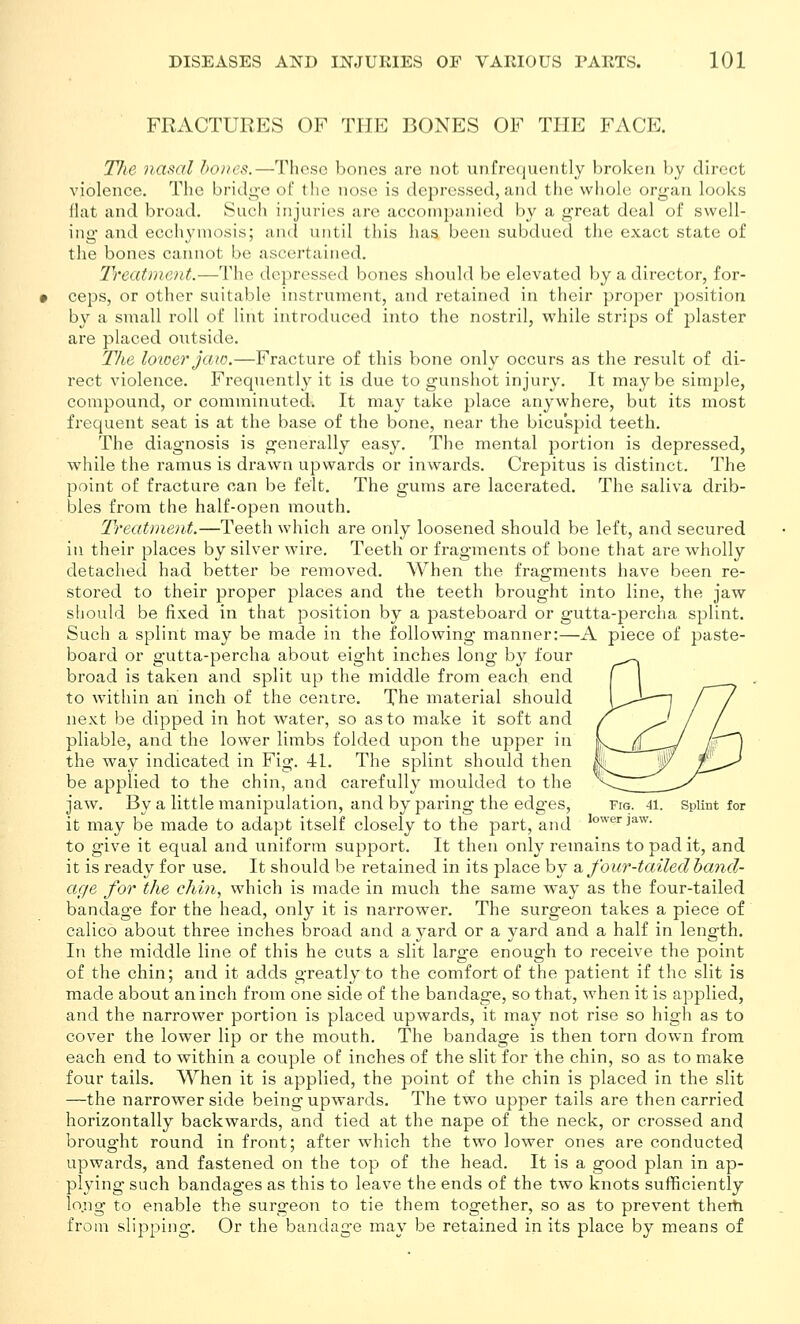 FRACTURES OF THE BONES OF THE FACE. The nasal bones.—These bones are not unfrecjuently broken by direct violence. The bridg-e of the nose is depressed, and the whole org-an locjks Hat and broad. Such injuries are accompanied by a g-reat deal of swell- ing and ecchyniosis; and until this has been subdued the exact state of the bones cannot be ascertained. Treatment.—The depressed bones should be elevated by a director, for- ceps, or other suitable instrument, and retained in their proper position by a small roll of lint introduced into the nostril, while strips of plaster are placed outside. The loioer jaio.—Fracture of this bone only occurs as the result of di- rect violence. Frequently it is due to gunshot injury. It maybe simple, compound, or comminuted. It may take place anywhere, but its most frequent seat is at the base of the bone, near the bicuspid teeth. The diagnosis is generally easy. The mental portion is depressed, while the ramus is drawn upwards or inwards. Crepitus is distinct. The point of fracture can be felt. The gums are lacerated. The saliva drib- bles from the half-open mouth. Treatment.—Teeth which are only loosened should be left, and secured in their places by silver wire. Teeth or fragments of bone that are wholly detached had better be removed. When the fragments have been re- stored to their proper places and the teeth brought into line, the jaw should be fixed in that position by a pasteboard or gutta-percha splint. Such a splint may be made in the following manner:—A piece of paste- board or gutta-percha about eight inches long b}^ four broad is taken and split up the middle from each end to within an inch of the centre. The material should next be dipped in hot water, so as to make it soft and pliable, and the lower limbs folded upon the upper in the way indicated in Fig. 41. The splint should then be applied to the chin, and carefully moulded to the jaw. By a little manipulation, and by paring the edges, fig. 41. spUnt for it may be made to adapt itself closely to the part, and to give it equal and uniform support. It then only remains to pad it, and it is ready for use. It should be retained in its place by a, four-tailed baiid- age for the chin, which is made in mvich the same way as the four-tailed bandage for the head, only it is narrower. The surgeon takes a piece of calico about three inches broad and a yard or a yard and a half in length. In the middle line of this he cuts a slit large enough to receive the point of the chin; and it adds greatly to the comfort of the patient if the slit is made about an inch from one side of the bandage, so that, when it is applied, and the narrower portion is placed upwards, it may not rise so high as to cover the lower lip or the mouth. The bandage is then torn down from each end to within a couple of inches of the slit for the chin, so as to make four tails. When it is applied, the point of the chin is placed in the slit —the narrower side being upwards. The two upper tails are then carried horizontally backwards, and tied at the nape of the neck, or crossed and brought round in front; after which the two lower ones are conducted upwards, and fastened on the top of the head. It is a good plan in ap- plying such bandages as this to leave the ends of the two knots sufficiently lo.ng to enable the surgeon to tie them together, so as to prevent therti from slijjping. Or the bandage may be retained in its place by means of