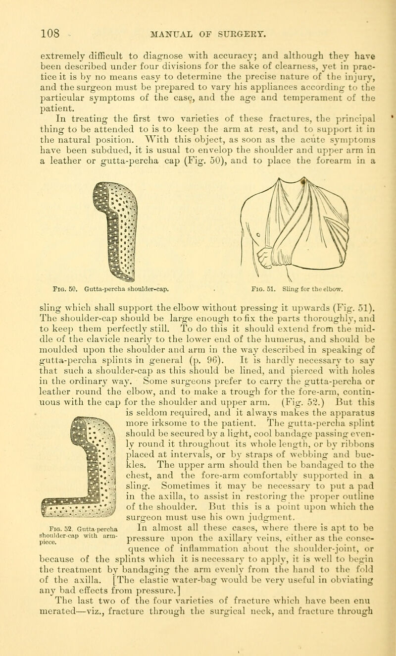 extremely difficult to diagnose with accuracy; and although they have been described under four divisions for the sake of clearness, yet in prac- tice it is by no means easy to determine the precise nature of the injur}', and the surgeon must be prepared to vary his appliances according to the particular sj'mptoms of the case, and the age and temperament of the patient. In treating the first two varieties of these fractures, the principal thing to be attended to is to keep the arm at rest, and to support it in the natural position. With this object, as soon as the acute symptoms have been subdued, it is usual to envelop the shoulder and upper arm in a leather or gutta-percha cap (Fig. 50), and to place the forearm in a Fig. 50. Gutta-percha shoulder-cap. Fig. 51. Sling for the elbow. sling which shall support the elbow without pressing it upwards (Fig. 51). The shouldei--cap should be large enough to fix the parts thoroughly, and to keep them perfectly still. To do this it should extend from the mid- dle of the clavicle nearl}?^ to the lower end of the humerus, and should be moulded upon the shoulder and arm in the way described in speaking of gutta-percha splints in general (p. 96). It is hardly necessary to say that such a shoulder-cap as this should be lined, and pierced with holes in the ordinary way. Some surgeons prefer to carry the gutta-percha or leather round the elbow, and to make a trough for the fore-arm, contin- uous with the cap for the shoulder and upper arm. (Fig. 55.) But this is seldom required, and it always makes the apparatus more irksome to the patient. The gutta-percha splint should be secured by a light, cool bandage passing even- ly round it throughout its whole length, or bv ribbons placed at intervals, or by straps of wel)bing and buc- kles. The upper arm should then be bandaged to the chest, and the fore-arm comfortably supported in a sling. Sometimes it may be necessary to put a pad in the axilla, to assist in restoring the proper outline of the shoulder. But this is a point upon which the surgeon must use his own judgment. In almost all these cases, where there is apt to be pressure upon the axillary veins, either as the conse- quence of inflammation about the shoulder-joint, or because of the splints which it is necessary to apply, it is well to begin the treatment by bandaging the arm evenly from the hand to the fold of the axilla. [The elastic water-bag would be very useful in obviating any bad effects from pressure.] The last t%vo of the four varieties of fracture wliicli have been enu merated—viz., fracture through the surgical neck, and fracture through Fig. 52. Guttapercha shoulder-cap with arm- piece.