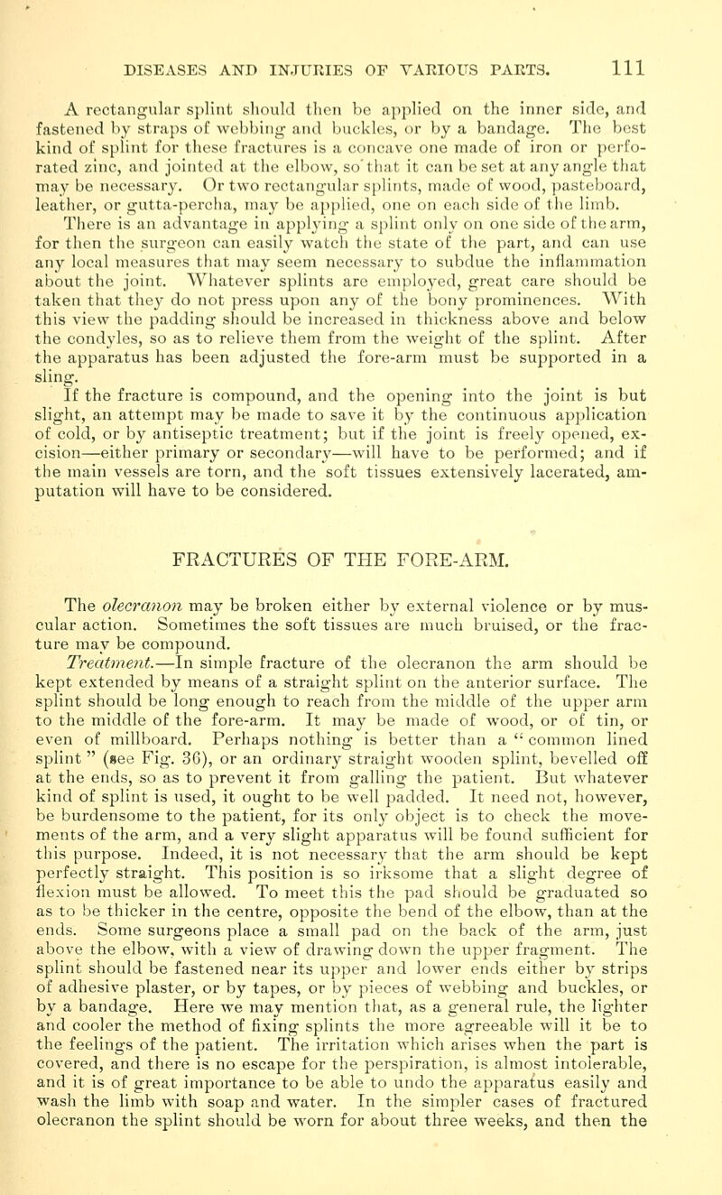 A rectangular splint should then be applied on the inner side, and fastened by straps of webbing and buckles, or by a bandage. The best kind of splint for these fractures is a concave one made of iron or perfo- rated zinc, and jointed at the elbow, so'that it can beset at any angle that may be necessary. Or two rectangular splints, made of wood, pasteboard, leather, or gutta-percha, may be a{)plied, one on each side of the limb. There is an advantage in applying a splint only on one side of the arm, for then the surgeon can easily watch the state of the part, and can use any local measures that may seem necessary to subdue the inflammation about the joint. Whatever splints are employed, great care should be taken that they do not press upon any of the bony prominences. With this view the padding should be increased in thickness above and below the condyles, so as to relieve them from the weight of the splint. After the apparatus has been adjusted the fore-arm must be supported in a sling. If the fracture is compound, and the opening into the joint is but slight, an attempt may be made to save it by the continuous application of cold, or by antiseptic treatment; but if the joint is freely opened, ex- cision—either primary or secondary—will have to be performed; and if the main vessels are torn, and the soft tissues extensively lacerated, am- putation will have to be considered. FRACTURES OF THE FORE-ARM. The olecranon may be broken either by external violence or by mus- cular action. Sometimes the soft tissues are much bruised, or the frac- ture may be compound. Treatment.—In simple fracture of the olecranon the arm should be kept extended by means of a straight splint on the anterior surface. The splint should be long enough to reach from the middle of the upper arm to the middle of the fore-arm. It may be made of wood, or of tin, or even of millboard. Perhaps nothing is better than a  common lined splint  (see Fig. 36), or an ordinary straight wooden splint, bevelled off at the ends, so as to prevent it from galling the patient. But whatever kind of splint is used, it ought to be well padded. It need not, however, be burdensome to the patient, for its only object is to check the move- ments of the arm, and a very slight apparatus will be found sufficient for this purpose. Indeed, it is not necessary that the arm should be kept perfectly straight. This position is so irksome that a slight degree of flexion must be allowed. To meet this the pad should be graduated so as to be thicker in the centre, opposite the bend of the elbow, than at the ends. Some surgeons place a small pad on the back of the arm, just above the elbow, with a view of drawing down the upper fragment. The splint should be fastened near its upper and lower ends either by strips of adhesive plaster, or by tapes, or by pieces of webbing and buckles, or by a bandage. Here we may mention that, as a general rule, the lighter and cooler the method of fixing splints the more agreeable will it be to the feelings of the patient. The irritation which arises when the part is covered, and there is no escape for the perspiration, is almost intolerable, and it is of great importance to be able to undo the apparatus easily and wash the limb with soap and water. In the simpler cases of fractured olecranon the splint should be worn for about three weeks, and then the
