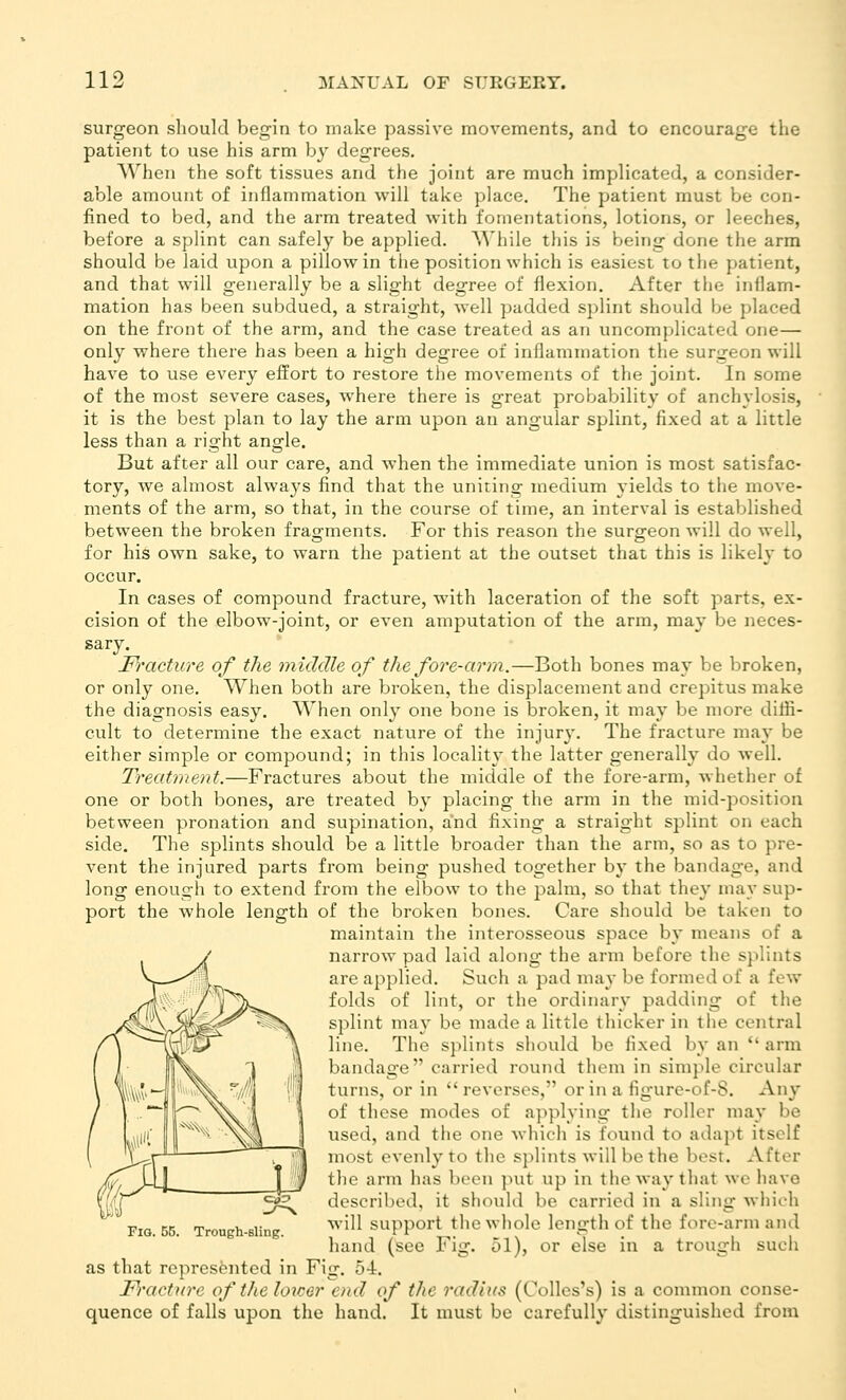 surgeon should begin to make passive movements, and to encourage the patient to use his arm by degrees. When the soft tissues and the joint are much implicated, a consider- able amount of inflammation will take place. The patient must he con- fined to bed, and the arm treated with fomentations, lotions, or leeches, before a splint can safely be applied. While this is being done the arm should be laid upon a pillow in the position which is easiest to the patient, and that will generally be a slight degree of flexion. After the inflam- mation has been subdued, a straight, well padded splint should be placed on the front of the arm, and the case treated as an uncomplicated one— only where there has been a high degree of inflammation the surgeon will have to use every effort to restore the movements of the joint. In some of the most severe cases, where there is great probability of anchylosis, it is the best plan to lay the arm upon an angular splint, fixed at a little less than a right angle. But after all our care, and when the immediate union is most satisfac- tory, we almost always find that the uniting medium yields to the move- ments of the arm, so that, in the course of time, an interval is established between the broken fragments. For this reason the surgeon will do well, for his own sake, to warn the patient at the outset that this is likely to occur. In cases of compound fracture, with laceration of the soft parts, ex- cision of the elbow-joint, or even amputation of the arm, may be neces- sary. F)'acture of the middle of the fore-arm.—Both bones may be broken, or only one. When both are broken, the displacement and crepitus make the diagnosis easy. When only one bone is broken, it may be more diffi- cult to determine the exact nature of the injury. The fracture nia}* be either simple or compound; in this locality the latter generally do well. Treatment.—Fractures about the middle of the fore-arm, whether of one or both bones, are treated by placing the arm in the mid-position between pronation and supination, and fixing a straight splint on each side. The splints should be a little broader than the arm, so as to pre- vent the injured parts from being pushed together by the bandage, and long enough to extend from the elbow to the palm, so that they may sup- port the whole length of the broken bones. Care should be taken to maintain the interosseous space by means of a narrow pad laid along the arm before the splints are applied. Such a pad may be formed of a few folds of lint, or the ordinary padding of the splint may be made a little thicker in the central line. The splints should be fixed by an  arm bandage carried round them in simple circular turns, or in reverses, or in a figure-of-8. Any of these modes of applying the roller may be tised, and the one which is found to adapt itself most evenly to the splints will be the best. After the arm has been ]nit up in the way that we have described, it should be carried in a sling whii-h will support tlie whole length of the fore-arm and hand (see Fig. 51), or else in a trough such as that represented in Fig. 54. Fracture oftheloicor end of the radius (Colles's) is a common conse- quence of falls upon the hand. It must be carefully distinguished from Fig. 55. Trough-sling.