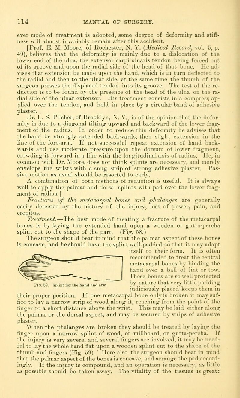 ever mode of treatment is adopted, some degree of deformity and stiff- ness will almost invariably remain after this accident. [Prof. E. M. Moore, of Rochester, N. Y. {Medical liecord, vol. 5, p. 49), believes that the deformity is mainly due to a dislocation of the lower end of the ulna, the extensor carpi ulnaris tendon being- forced out of its groove and upon the radial side of the head of that bone. He ad- vises that extension be made upon the hand, which is in turn deflected to the radial and then to the ulnar side, at the same time the thumb of the surgeon presses the displaced tendon into its groove. The test of the re- duction is to be found by the presence of the head of the ulna on the ra- dial side of the ulnar extensor. His treatment consists in a compress ap- plied over the tendon, and held in place by a circular band of adhesive plaster. Dr. L. S. Pilcher, of Brooklyn, N. Y., is of the opinion that the defor- mity is due to a diagonal tilting upward and backward of the lower frag- ment of the radius. In order to reduce this deformity he advises that the hand be strongly extended backwards, then slight extension in the line of the fore-arm. If not successful repeat extension of hand back- wards and use moderate pressure upon the dorsum of lower fragment, crowding it forward in a line with the longitudinal axis of radius. He, in common with Dr. Moore, does not think splints are necessary, and merely envelops the wrists with a snug strip of strong adhesive plaster. Pas- sive motion as usual should be resorted to early. A combination of both methods of reduction is useful. It is always well to apply the palmar and dorsal splints with pad over the lower frag- ment of radius.] Fractures of the tnetacarpal hones and p/tcdanffes are generally easily detected by the history of the injury, loss of power, pain, and crepitus. Ireatment.—The best mode of treating a fracture of the metacarpal bones is by laying the extended hand upon a wooden or gutta-percha splint cut to the shape of the part. (Fig. 58.) The surgeon should bear in mind that the palmar aspect of these bones is concave, and he should have the splint well-padded so that it may adapt itself to their form. It is often recommended to treat the central metacarpal bones by binding the hand over a ball of lint or tow. These bones are so well protected by nature that very little padding judiciouslv placed keeps them in their proper position. If one metacarpal bone only is broken it nuiy suf- fice to lay a narrow strip of Avood along it, reaching from the point of the finger to a short distance above the wrist. This may be laid either along the palmar or the dorsal aspect, and may be secured by strips of adhesive plaster. When the phalanges are broken they should be treated by laving the finger upon a narrow splint of wood, or millboard, or gutta-percha. If the injury is very severe, and several fingers are involved, it may be need- ful to lay the whole hand flat upon a wooden splint cut to the shape of the thumb and fingers (Fig. 50). ' Here also the surgeon should bear in mind that the palmar aspect of the bones is concave, and arrange the pad accord- ingl\% If the injury is compound, and an operation is necessary, as little as possible should be taken away. The vitality of the tissues is great: Fig. 58. Splint for the hand and arm.