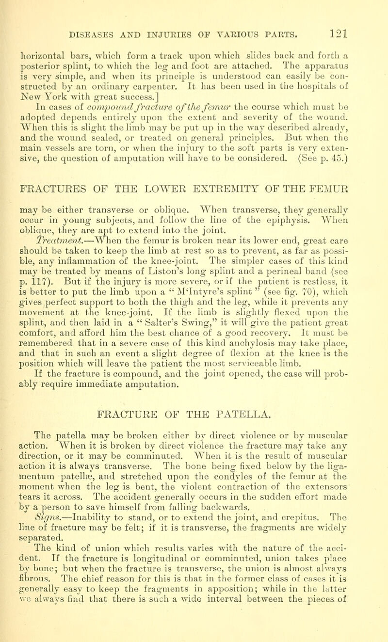 horizontal bars, which form a track upon which slides back and forth a posterior splint, to which the leg and foot are attached. The apparatus is very simple, and when its principle is understood can easily be con- structed by an ordinary cai'penter. It has been used in the hospitals of New York with great success.] In cases of conipou ml Jracture of the femur the course which must l;e adopted depends entirely upon the extent and severity of the wound. AVhen this is slight the limb may be put up in the way described already, and the wound sealed, or treated on general principles. But when the main vessels are torn, or when the injury to the soft jDarts is very exten- sive, the question of amputation will have to be considered. (See p. 45.) FRACTURES OF THE LOWER EXTREMITY OF THE FEMUR may be either transverse or oblique. When transverse, they generally occur in young subjects, and follow the line of the epiphysis. When oblique, they are apt to extend into the joint. Treatment.—When the femur is broken near its lower end, great care should be taken to keep the limb at rest so as to prevent, as far as possi- ble, any inflammation of the knee-joint. The simpler cases of this kind may be treated by means of Liston's long splint and a perineal band (see p. 117). But if the injury is more severe, or if the patient is restless, it is better to put the limb upon a  M'Intyre's splint  (see fig. 70), which gives perfect support to both the thigh and the leg, while it prevents any movement at the knee-joint. If the limb is slightly flexed upon the splint, and then laid in a  Salter's Swing, it will give the patient great comfort, and afford him the best chance of a good recovery. It must be remembered that in a severe case of this kind anchylosis may take place, and that in such an event a slight degree of flexion at the knee is the position which will leave the patient the most serviceable limb. If the fracture is compound, and the joint opened, the case will prob- ably require immediate amputation. FRACTURE OF THE PATELLA. The patella may be broken either by direct violence or by muscular action. When it is broken by direct violence the fracture may take any direction, or it may be comminuted. When it is the result of muscular action it is always transverse. The bone being fixed below by the liga- mentura patellae, and stretched upon the condyles of the femur at the moment when the leg is bent, the violent contraction of the extensors tears it across. The accident generally occurs in the sudden effort made by a person to save himself from falling backwards. Signs.—Inability to stand, or to extend the joint, and crejDitus. The line of fracture may be felt; if it is transverse, the fragments are widely separated. The kind of union which results varies with the nature of the acci- dent. If the fracture is longitudinal or comminuted, union takes place by bone; but when the fracture is transverse, the union is almost ahvays fibrous. The chief reason for this is that in the former class of cases it is generally easy to keep the fragments in apposition; while in the latter we always find that there is such a wide interval between the pieces of